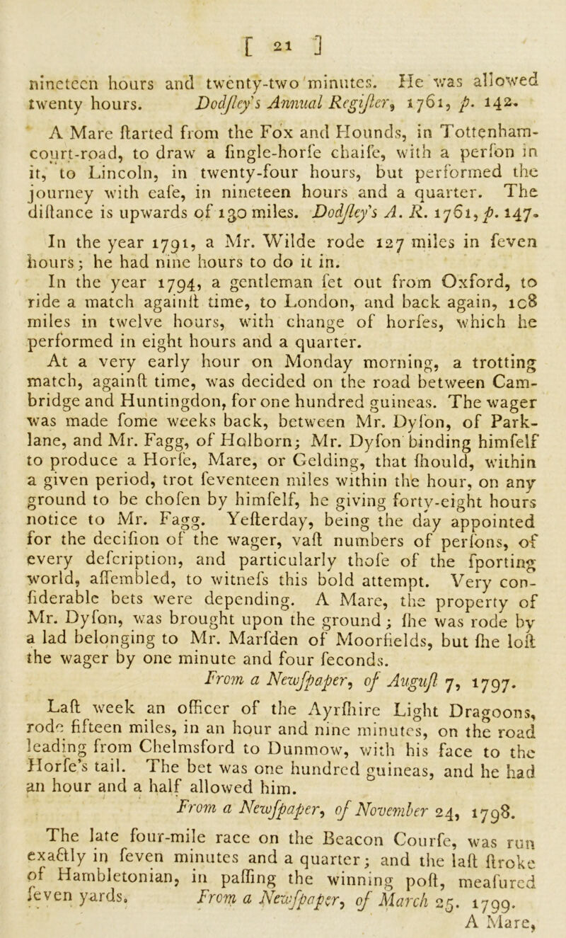 nineteen hours and twenty-two minutes. He was allowed twenty hours. Dodjlcy s Annual Rcgijler^ 1761, p. 142* A Mare ftarted from the Fox and Hounds, in Tottenham* court-road, to draw a fingle-horfe chaife, with a perfon in it, to Lincoln, in twenty-four hours, but performed the journey with cafe, in nineteen hours and a quarter. The didance is upwards of 130 miles. Dodjlcy s A. R. 1761,^. 147. In the year 1791, a Mr. Wilde rode 127 miles in feven hours; he had nine hours to do it in. In the year 1794, a gentleman fet out from Oxford, to ride a match againd time, to London, and back again, icB miles in twelve hours, with change of horfes, which he performed in eight hours and a quarter. At a very early hour on Monday morning, a trotting match, againft time, was decided on the road between Cam- bridge and Huntingdon, for one hundred guineas. The wager was made fome weeks back, between Mr. Dyfon, of Park- lane, and Mr. Fagg, of Holhorn; Mr. Dyfon binding himfelf to produce a Horfe, Mare, or Gelding, that fhould, within a given period, trot feventeen miles within the hour, on any ground to be chofen by himfelf, he giving forty-eight hours notice to Mr. Fagg. Yederday, being the day appointed for the decifion of the wager, vad numbers of perlons, of every defeription, and particularly thofe of the fporting world, affembled, to witnefs this bold attempt. Very con- fiderable bets were depending. A Mare, the property of Mr. Dyfon, was brought upon the ground; (he was rode by a lad belonging to Mr. Marfden of Moorfields, but die loft the wager by one minute and four feconds. From a Newfpapcr, of Augujl 7, 1797. Lad: week an officer of the Ayrfhire Light Dragoons, rode fifteen miles, in an hour and nine minutes, on the road leading from Chelmsford to Dunmow, with his face to the Horfe’s tail. The bet was one hundred guineas, and he had an hour and a half allowed him. From a Newfpapcr, of November 24, 1798. The late four-mile race on the Beacon Courfe, was run exactly in feven minutes and a quarter; and the lad ftroke of Harnbletonian, in paffing the winning pod, meafured /even yards. from a Newfpapcr, of March 25. 1709. A Mare,