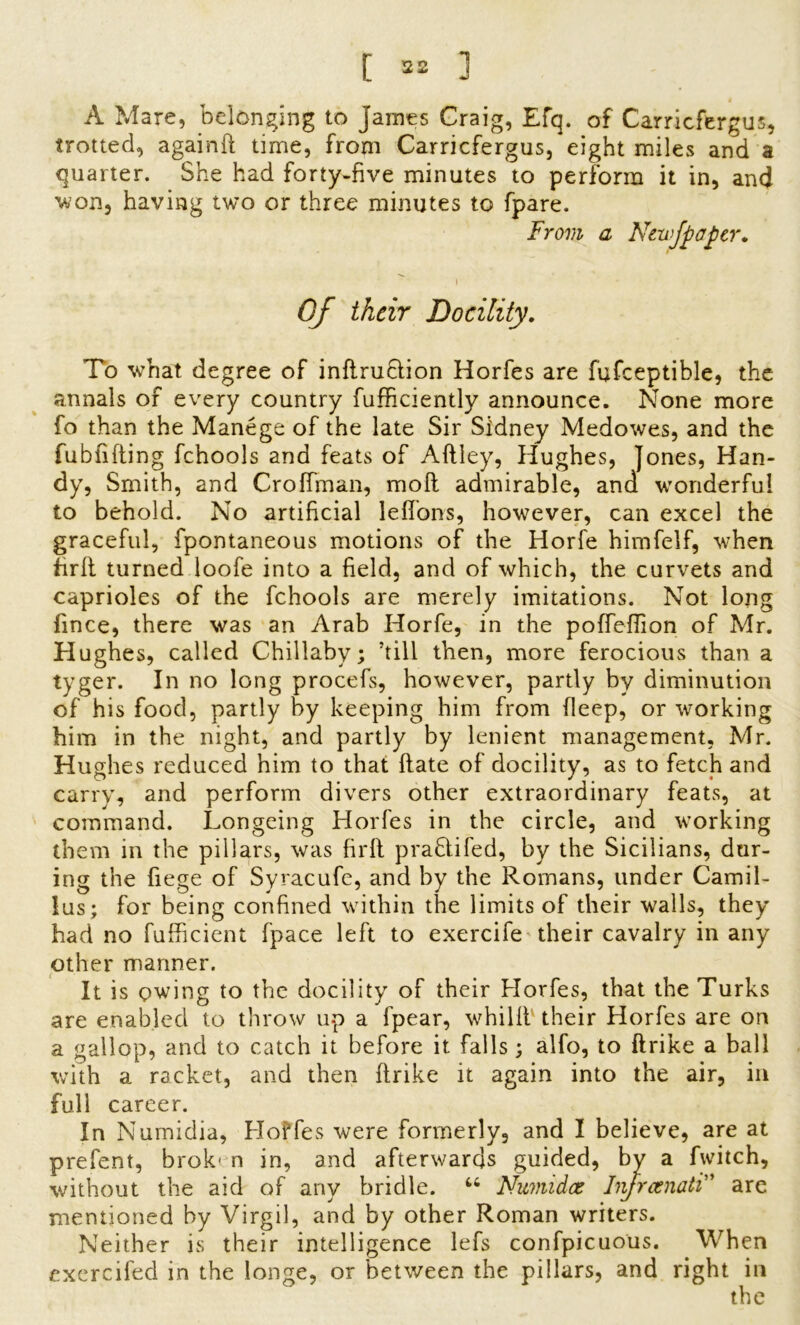 A Mare, belonging to James Craig, Efq. of Carricfergus, trotted, againft time, from Carricfergus, eight miles and a quarter. She had forty-five minutes to perform it in, and won, having two or three minutes to fpare. From a Newfpaper. i Of their Docility. To what degree of inflruHion Horfes are fufceptible, the annals of every country fufficiently announce. None more fo than the Manege of the late Sir Sidney Medowes, and the fubfifting fchools and feats of Aftley, Hughes, Jones, Han- dy, Smith, and Crolfman, moll admirable, and wonderful to behold. No artificial leflons, however, can excel the graceful, fpontaneous motions of the Horfe hirnfelf, when firli turned loofe into a field, and of which, the curvets and caprioles of the fchools are merely imitations. Not long fince, there was an Arab Horfe, in the pofTeflion of Mr. Hughes, called Chillaby; ’till then, more ferocious than a tyger. In no long procefs, however, partly by diminution of his food, partly by keeping him from fleep, or working him in the night, and partly by lenient management, Mr. Hughes reduced him to that Hate of docility, as to fetch and carry, and perform divers other extraordinary feats, at command. Longeing Horfes in the circle, and working them in the pillars, was firli prabtifed, by the Sicilians, dur- ing the fiege of Syracufe, and by the Romans, under Camil- !us; for being confined within the limits of their walls, they had no fufficient fpace left to exercife their cavalry in any other manner. It is owing to the docility of their Horfes, that the Turks are enabled to throw up a fpear, whilft their Horfes are on a gallop, and to catch it before it falls; alfo, to ftrike a ball with a racket, and then ftrike it again into the air, in full career. In Numidia, Hoffes were formerly, and I believe, are at prefent, brok' n in, and afterwards guided, by a fwitch, without the aid of any bridle. u Numidce Injrcenati” are mentioned by Virgil, and by other Roman writers. Neither is their intelligence lefs confpicuous. When exercifed in the longe, or between the pillars, and right in the