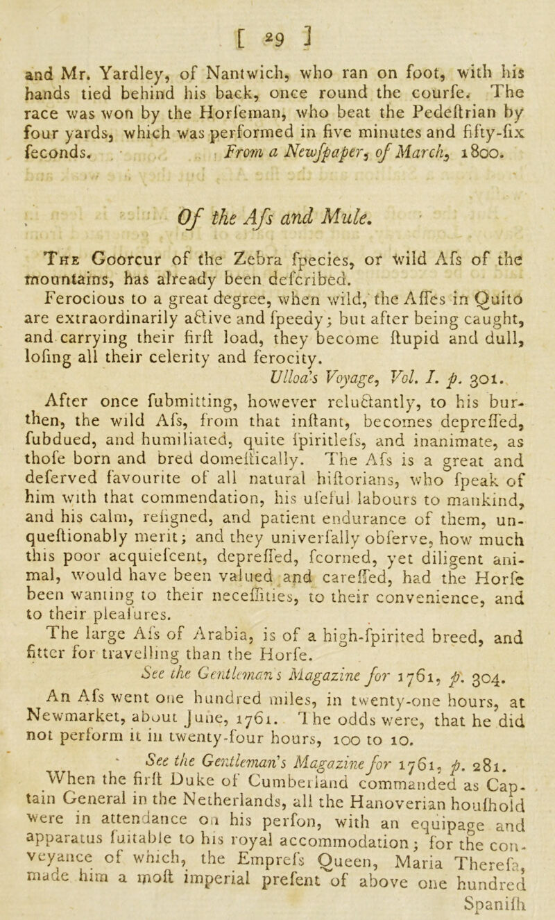 and Mr. Yardley, of Nantwich, who ran on foot, with his hands tied behind his back, once round the courfe. The race was won by the Horfeman, who beat the Pedeftrian by four yards, which was performed in five minutes and fifty-fix feconds. From a Newfpaper$ of Marchs 1800. ; Of the Afs and Mule. The Goorcur of the Zebra fpecies, or wild Afs of the mountains, has already been described. Ferocious to a great degree, when wild, the Affes in Quito are extraordinarily aHive and fpeedy; but after being caught, and carrying their firft load, they become ftupid and dull, lofing all their celerity and ferocity. VHod’s Voyage, Vol. I. p. 301. After once fubmitting, however reluctantly, to his bur- then, the wild Afs, from that inffant, becomes depreffed, fubdued, and humiliated, quite fpiritlefs, and inanimate, as thofe born and bred domeitically. The Afs is a great and deferved favourite of all natural hiltorians, who fpeak of him with that commendation, his ufeful labours to mankind, and his calm, reiigned, and patient endurance of them, un- queftionably merit; and they univerfally obferve, how much this poor acquiefcent, depreffed, fcorned, yet diligent ani- mal, would have been valued and carefied, had the Horfe been warning to their necefiities, to their convenience, and to their pleaiures. The large Afs of Arabia, is of a high-fpirited breed, and fitter for travelling than the Horfe. See the Gentlemans Magazine for 1761, p. 304. An Afs went one hundred miles, in twenty-one hours, at Newmarket, about June, 1761. The odds were, that he did not perform it in twenty-four hours, 100 to 10. See the Gentlemans Magazine for 1761, p. 281. When the fil'd Duke oi Cumberland commanded as Can- tain General in the Netherlands, all the Hanoverian houfhoid were in attendance on his perfon, with an equipage and apparatus fuitabie to his royal accommodation; for the con- veyance of which, the Emprefs Oueen, Maria Therefa made him a molt imperial prefent of above one hundred Spanifh