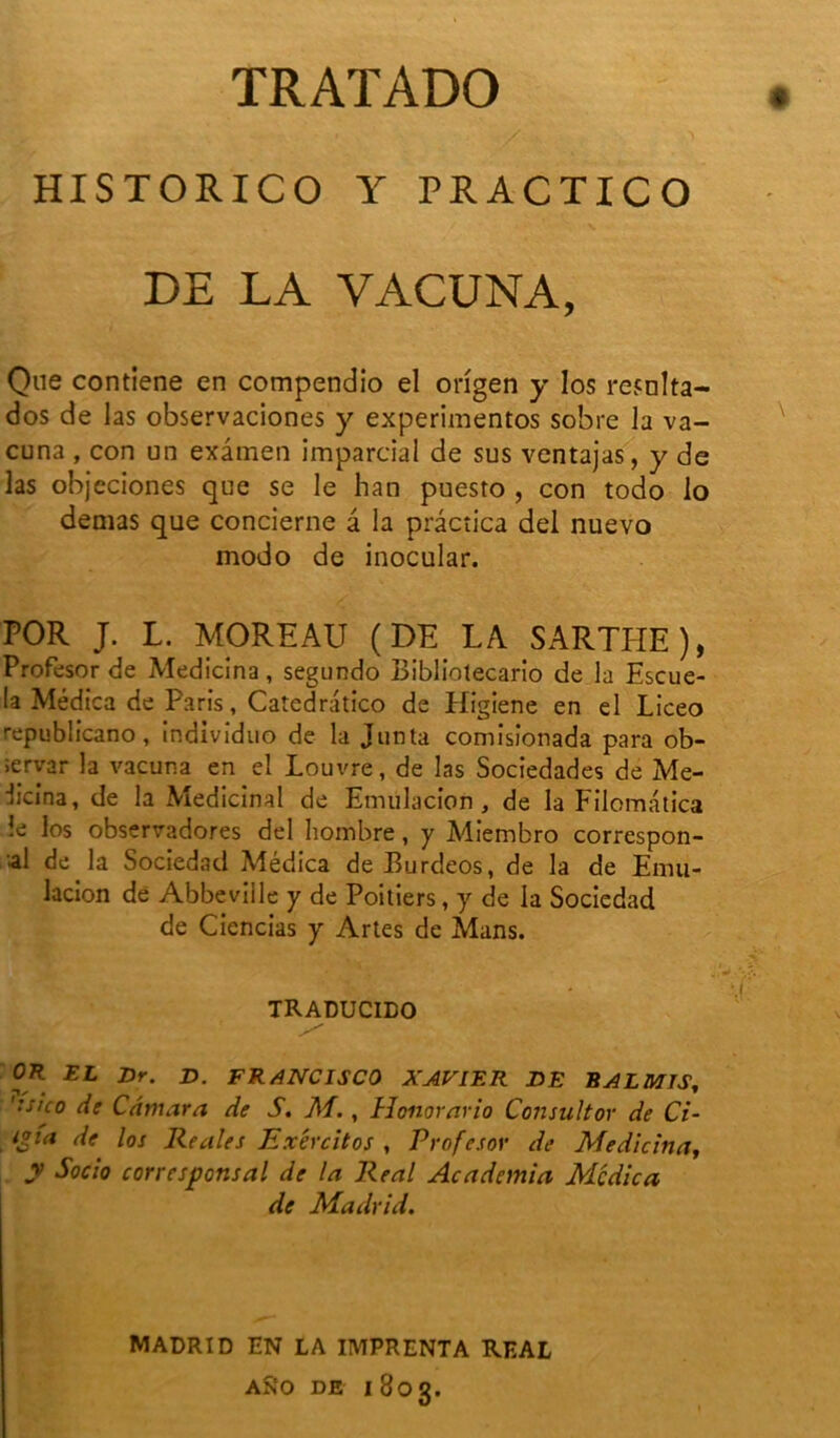 HISTORICO Y PRACTICO DE LA VACUNA, Que contiene en compendio el ongen y Ios resnlta- dos de las observaciones y experimentos sobre la va- cuna , con un examen impartial de sus ventajas, y de las objeciones que se le han puesto , con todo lo dénias que concierne â la prâcîica del nuevo modo de inocular. POR J. L. MOREAU (DE LA SARTIIE), Profesor de Medicina, segundo Bibliolecario de la Escue- la Médica de Paris, Catedràtico de Higiene en el Liceo republicano, individuo de la Junla comisîonada para ob- iervar la vacuna en el Louvre, de las Sociedades de Me- dicina, de la Médicinal de Emülacion, de la Filomâtica !e los observadores del hombre, y Miembro correspon- ■al de la Sociedad Médica de Burdeos, de la de Enui- lacion de Abbeville y de Poitiers, y de la Sociedad de Ciencias y Artes de Mans. TRADUCIDO OR EL Dr. D. FRANCISCO XAVIER DE BAL MTS, ':s!co de Cdmara de S. M., Honorario Consultor de Ci- ipa de los Reales Exêrcitos , Profesor de Medicina, y Socio corresponsal de la Real Academia Médica de Madrid. MADRID EN LA IMPRENTA REAL ASîO de 1803.