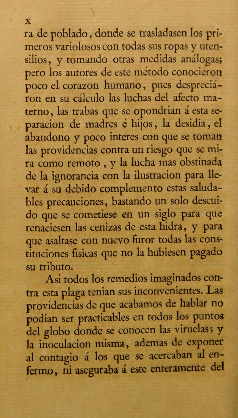 ra de poblado, donde se trasladasen los pri- meros varioiosos con todas sus ropas y uten- silios, y tomando otras medidas analogas; pero los autores de este método conociéron poco el corazon humano, pues desprecia- ron en su calculo las luchas del afecto ma- terno, las trabas que se opondrian a esta se- paracion de madrés é hijos, la desidia, el abandono y poco interes con que se toman las providencias contra un riesgo que se mi- ra como remoto , y la lucha mas obstinada de la ignorancia con la ilustracion para lle- var à su debido complemento estas saluda- bles precauciones, bastando un solo descuî- do que se cometiese en un siglo para que renaciesen las cenizas de esta hidra, y para que asaltase con nuevo furor todas las cons- tituciones fisicas que no la hubiesen pagado su tributo. Asi todos los remedios imaginados con- tra esta plaga tenian sus inconvenientes. Las providencias de que acabamos de hablar no podian ser practicables en todos los puntos del globo donde se conocen las viruelas; y la inoculacion misma, ademas de exponer al contagio a los que se acercaban al en- fermo, ni aseguraba a este enteramente del