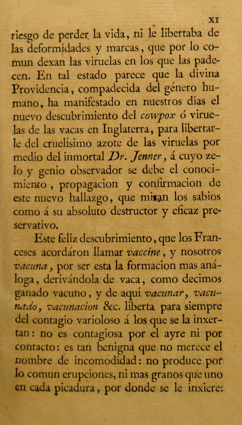 ricsgo de perder la vida, ni le libertaba de las deformidades y marcas, que por lo co- mun dexan las viruelas en los que las pade- cen. En tal estado parece que la divina Providencia, compadecida del genero hu- mano, ha manifestado en nuestros dias el nuevo descubrimiento del cowjpox 6 virue- las de las vacas en Inglaterra, para libertar- le del cruelisimo azote de las viruelas por medio del inmortal Dr. Jenner, a cuyo ze- lo y genio observador se debe el conoci- miento , propagacion y confirmacion de este nuevo hallazgo, que milan los sabios como a su absoluto destructor y eficaz pre- servativo. Este feliz descubrimiento, que los Fran- ceses acordaron llamar vaccine, y nosotros vacuna, por ser esta la formacion mas ana- loga, derivandola de vaca, como decimos ganado vacuno, y de aqui vacunar > vacn- nado, vacunacion &c. liberta para siempre del contagio varioloso a los que se la inxer- tan: no es contagiosa por el ayre ni por contacto : es tan benigna que no merece el nombre de incomodidad : no produce por lo comun erupciones, ni mas granos que uno en cada picadura, por donde se le inxiere: