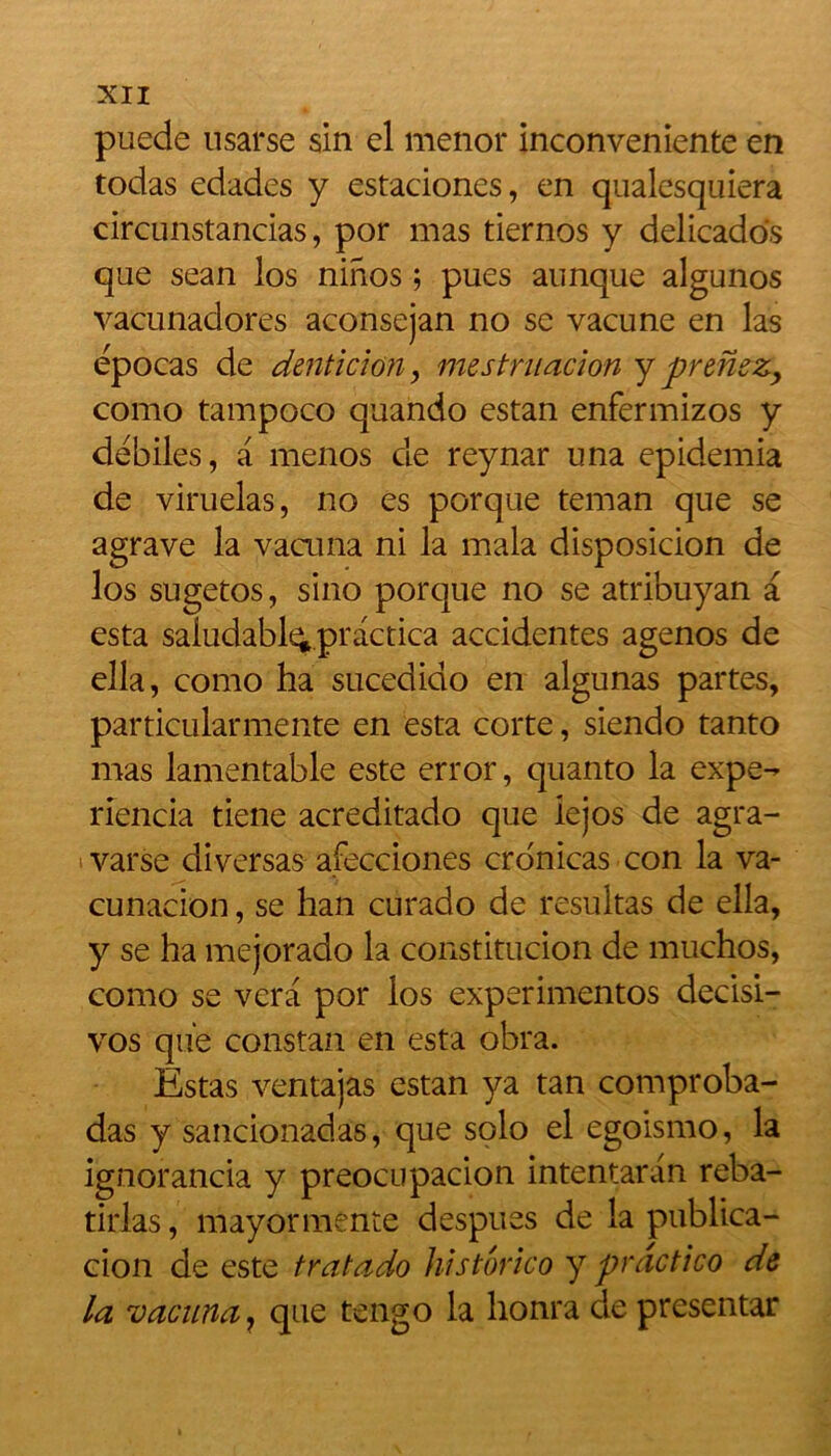 puede usarse sin cl menor inconveniente en todas edades y estaciones, en qualesquiera circunstancias, por mas tiernos y delicados que sean los ninos ; pues aunque algunos vacunadores aconsejan no se vacune en las épocas de dentition, mestruacion y prenez, como tampoco quando estan enfermizos y debiles, a menos de reynar una epidemia de viruelas, no es porque teman que se agrave la vacuna ni la mala disposicion de los sugetos, sino porque no se atribuyan a esta saludabl^practica accidentes agenos de ella, como ha sucedido en algunas partes, particularmente en esta corte, siendo tanto mas lamentable este error, quanto la expe- rlencia tiene acreditado que iejos de agra- varse diversas afecciones cronicas con la va- cunacion, se han curado de resultas de ella, y se ha mejorado la constitution de muchos, como se vera por los experimentos decisi- vos que constan en esta obra. Estas ventajas estan ya tan comproba- das y sancionadas, que solo el egoismo, la ignorancia y preocupacion intentaran reba- tirlas, mayormente despues de la publica- cion de este tratado historico y practico de la vacuna, que tengo la honra de presentar