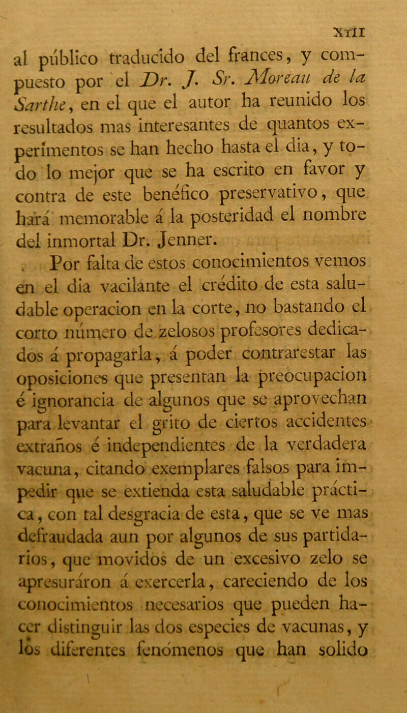 MI al publico traducido del frances, y com- puesto por el JDt. J• St. JVIotcuu de lu Sarthe, en el que el autor ha reunido los resultados mas interesantes de quantos ex- perimentos se han hecho hasta el dia, y to- do lo mejor que se ha escrito en favor y contra de este benéfico preseryativo, que hara mémorable a la posteridad el nombre del inmortal Dr. Jenner. Por falta de estos conocimientos vemos en el dia vacilante el credito de esta salu- dable operacion en la corte, no bastando el corto numéro de zelosos profesores dedica- dos a propagarla, a poder contrarestar las oposiciones que presentan la preocupacion é ignorancia de algunos que se aprovechan para levantar el grito de ciertos accidentes extranos é independientes de la verdadera vacuna, citando exemplares falsos para im- pedir que se extienda esta saludable practi- ca, con tal desgracia de esta, que se ve mas defraudada aun por algunos de sus partida- rios, que movidos de un excesivo zelo se apresuraron a exercerla, careciendo de los conocimientos necesarios que pueden ha- ccr distinguir las dos especies de vacunas, y los diferentes fendmenos que han solido