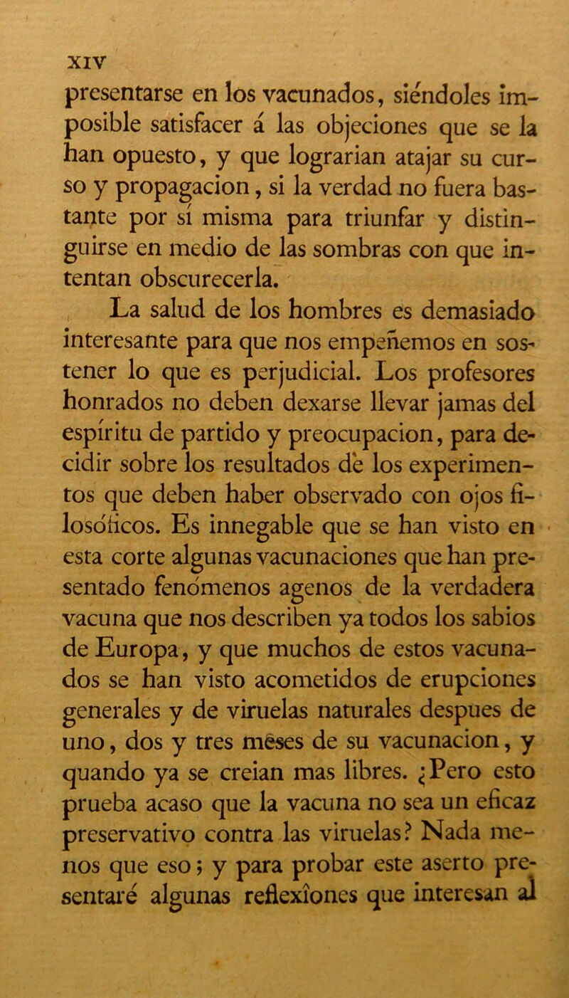 presentarse en los vacunados, siendoles îm- posible satisfacer a las objeciones que se la han opuesto, y que lograrian atajar su cur- so y propagacion, si la verdad no fuera bas- tante por si misma para triunfar y distin- guirse en medio de las sombras con que in- tentan obscurecerla. La salud de los hombres es demasiado interesante para que nos empenemos en sos- tener lo que es perjudicial. Los profesores honrados no deben dexarse llevar jamas del espiritu de partido y preocupacion, para de- cidir sobre los resultados de los experimen- tos que deben haber observado con ojos fi- losoiicos. Es innegable que se han visto en esta corte algunas vacunaciones que han pre- sentado fenomenos agenos de la verdadera vacuna que nos describen ya todos los sabios de Europa, y que muchos de estos vacuna- dos se han visto acometidos de erupciones generales y de viruelas naturales despues de uno, dos y très mêses de su vacunacion, y quando ya se creian mas libres. <Pero esto prueba acaso que la vacuna no sea un eficaz preservativo contra las viruelas? Nada me- nos que eso ; y para probar este aserto pré- sentait algunas reflexîones que interesan al