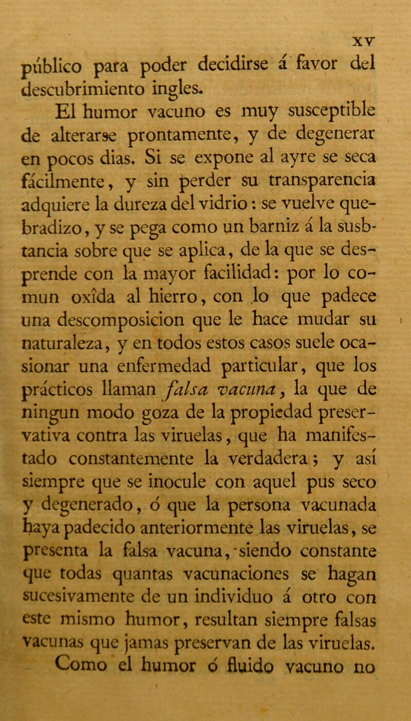 publico para poder decidirse a favor del descubrimiento ingles. El humor vacuno es muy susceptible de alterarse prontamente, y de degenerar en pocos dias. Si se expone al ayre se seca facilmente, y sin perder su transparencia adquiere la dureza del vidrio : se vuelve que- bradizo, y se pega como un barniz a la susb- tancia sobre que se aplica, de la que se des- prende con la mayor facilidad : por lo co- mun oxîda al hierro, con lo que padece una descomposicion que le hace mudar su naturaleza, y en todos estos casos suele oca- sionar una enfermedad particular, que los practicos llaman fais a vacuna, la que de ningun modo goza de la propicdad preser- vativa contra las viruelas, que ha manifes- tado constantemente la verdadera ; y asi siempre que se inocule con aquel pus seco y degenerado, 6 que la persona vacunada haya padecido anteriormente las viruelas, se présenta la falsa vacuna,'siendo constante que todas quantas vacunaciones se hagan sucesivamente de un individuo a otro con este mismo humor, resultan siempre falsas vacunas que jamas preservan de las viruelas. Como el humor o fluido vacuno no