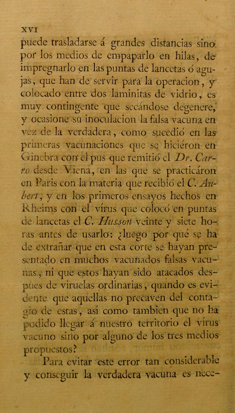 puede trasladarse a grandes distancias sina por los medios de empaparlo en hilas, de impregnarlo en las puntas de lancetas o agu- jas, que han de servir para la operacion, y colocado entre dos laminitas de vidrio, es muy contingente que secandose dégénéré, y ocasione su inoculation la falsa vacuna en vez de la verdadera, como sucedio en las primeras vacunaciones que se hiciéron en Ginebra con él pus que remitid cl Dr. Car- ra desde Viena, en las que se practicaron en Paris con la materia que recibio el C. Au- bert , y en los primeros ensayos hechos en Rheims con el virus que coloco en puntas de lancetas el C. Hîlsjou veinte y siete ho- ras antes de usarlo: «duego por que sp ha de extranar que en esta corte se hayan pre- sentado en muchos vacunados falsas vacu- nas, ni que estos hayan sido atacados des- pues de viruelas ordinarias, quando es évi- dente que aquellas no precaven del conta- gio de estas, asi como tambien que no ha podido llegar a nuestro territorio el virus vacuno siho por alguno de los très medios propuestos ? Para evitar este error tan considérable y conscguir la verdadera vacuna es nece-