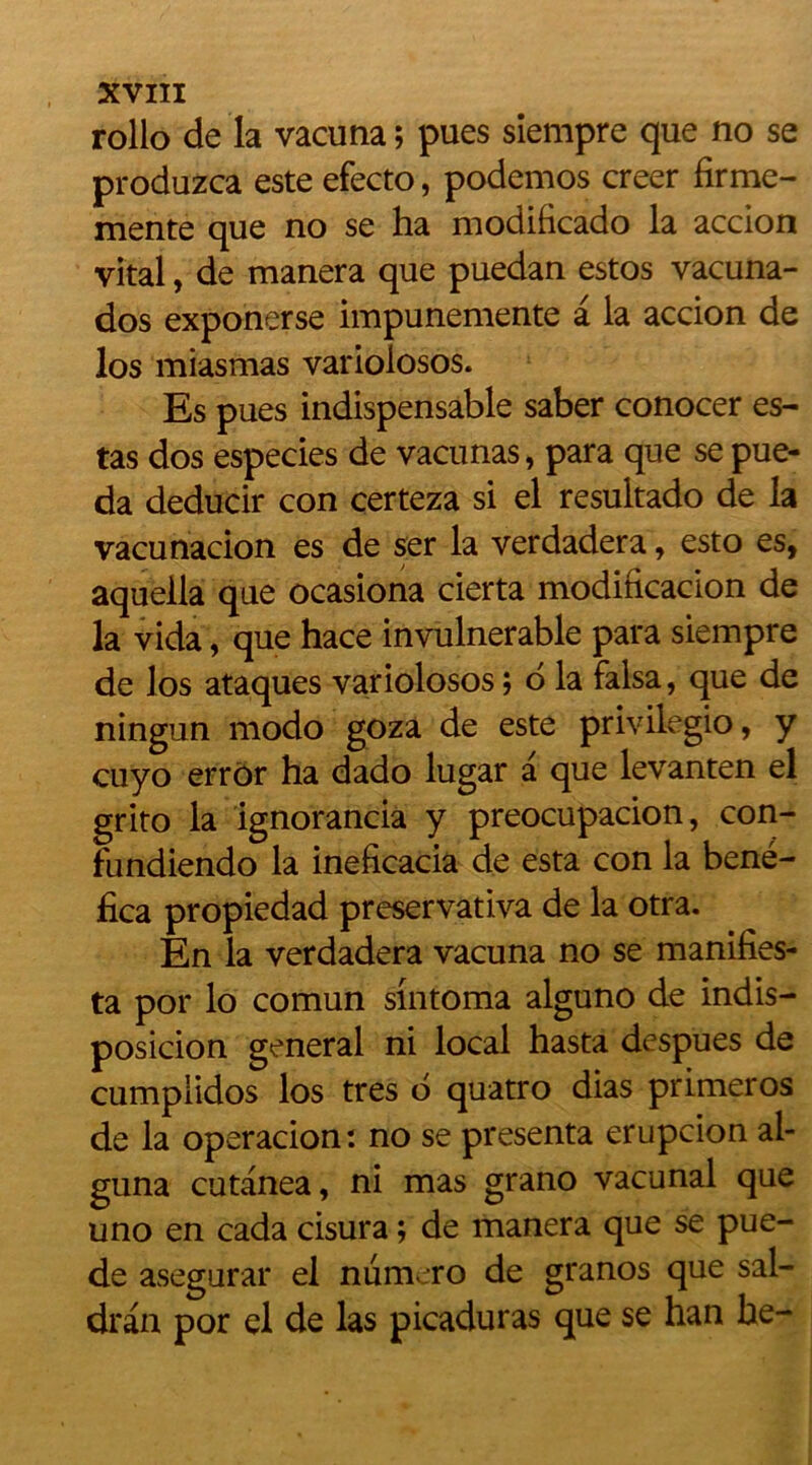 rollo de la vacuna ; pues siempre que no se produzca este efecto, podemos creer firme- mente que no se ha modificado la accion vital, de manera que puedan estos vacuna- dos exponerse impunemente â la accion de los miasmas variolosos. Es pues indispensable saber conocer es- tas dos especies de vacunas, para que se pue- da deducir con certeza si el resultado de la vacunacion es de ser la verdadera, esto es, aquella que ocasiona cierta modification de la vida, que hace invulnérable para siempre de los ataques variolosos ; 6 la falsa, que de ningun modo goza de este privilegio, y cuyo error ha dado lugar a que levanten el grito la ignorancia y preocupacion, con- fundiendo la ineficacia de esta con la bené- fica propiedad preservativa de la otra. En la verdadera vacuna no se manifies- ta por lo comun sintoma alguno de indis- posicion general ni local hasta despues de cumplidos los très b quatro dias primeros de la operacion: no se présenta erupcion al- guna cutanea, ni mas grano vacunal que uno en cada cisura ; de manera que se pue- de asegurar el numéro de granos que sal- dran por el de las picaduras que se han he-