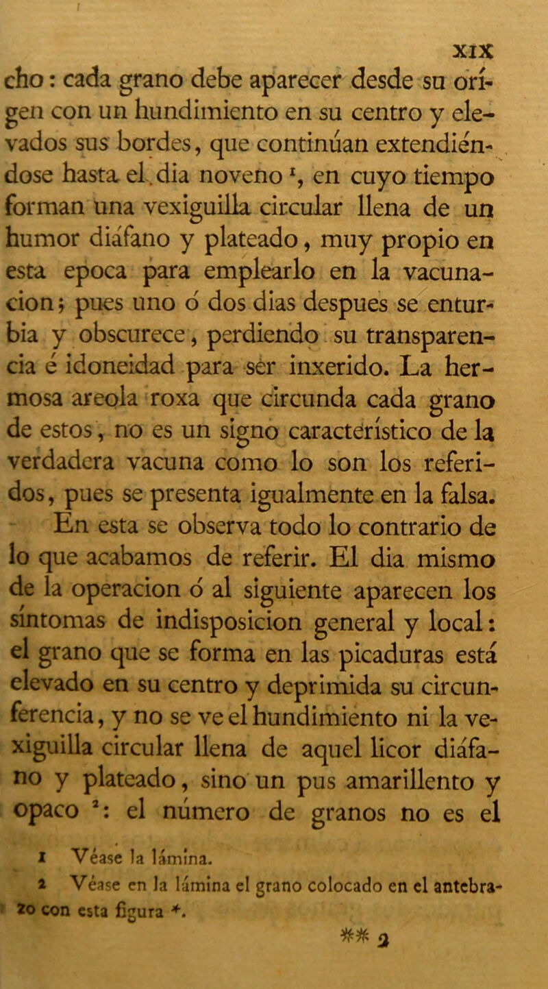 cho : cada grano debe aparecer desde sa on- gen con un hundimknto en su centro y ele- vados sus bordes, que continüan extendién- dose hasta el.dia noveno % en cuyo tiempo forman una vexiguilla ciixular llena de un humor diafano y plateado, muy propio en esta epoca para emplearlo en la vacuna- cion 5 pues uno d dos dias despues se entur- bia y obscurece, perdiendo su transparen- cia é idoneidad para sèr inxerido. La her- mosa areola roxa que circunda cada grano de estos, no es un signo caracteristico de la verdadera vacuna como lo son los referi- dos, pues se présenta igualmente en la falsa. En esta se observa todo lo contrario de lo que acabamos de referir. El dia mismo de la operacion d al siguiente aparecen los sintomas de indisposicion general y local : el grano que se forma en las picaduras esta elevado en su centro y deprimida su circun- ferencia, y no se veel hundimiento ni la ve- xiguilla circular llena de aquel licor diafa- no y plateado, sino un pus amarillento y opaco 3: el numéro de granos no es el I Véase la lamina. a Véase en la lamina el grano colocado en el antcbra- lo con esta figura +.