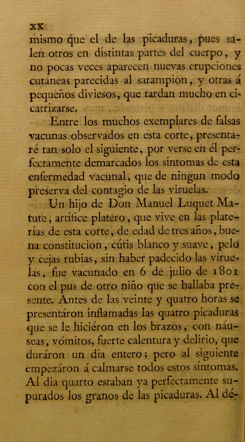 len otros en distintas partes del cuerpo, y no pocas veces aparecen nuevas erupciones cutâneas parecidas al sarampion, y otras pequenos diviesos, que tardan mucho en ci- catrizarse. Entre los muchos exemplares de falsas vacunas observados en esta corte, presenta- ré tan solo el siguiente, por verse en él per- fectamente demarcados los sintomas de esta enfermedad vacunal, que de ningun modo préserva del contagio de las viruelas. Un hijo de Don Manuel Luquet Ma- tute, artifice platero, que vive en las plate- rias de esta corte, de edad de très anos, bue- na constitucion, cutis blanco y suave, pelo y cejas rubias, sin haber padecido las virue- las, fue vacunado en 6 de julio de 1801 con el pus de otro nino que se hallaba pré- sente. Antes de las veinte y quatro horas se presentaron inflamadas las quatro picaduras que se le hiciéron en los brazos, con nau- seas, vomitos, fuerte calentura y delirio, que duraron un dia entero ; pero al siguiente empezaron a calmarse todos estos sintomas. Al dia quarto estaban ya perfectamente su- purados los granos de las picaduras. Al de-