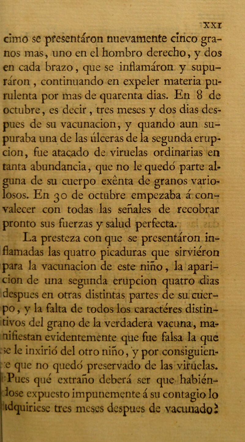 cimo se pfesentaron nuevamente cînco gra- nos mas, uno en el hombro derecho, y dos en cada brazo, que se inflamaron y supu- raron , continuando en expeler materia pu- rulenta por mas de quarenta dias. En 8 de octubre, es decir, très meses y dos dias des- pues de su vacunacion, y quando aun su- puraba una de las ulcéras de la segunda erup- cion, fue atacado de viruelas ordinarias en tanta abundancia, que no le quedo parte al- guna de su cuerpo exênta de granos vario- losos. En 30 de octubre empezaba a con- valecer con todas las senales de recobrar pronto sus fuerzas y salud perfecta. La presteza con que se presentaron in- flamadas las quatro picaduras que sirviéron para la vacunacion de este nino, la apari- cion de una segunda erupcion quatro dias despues en otras distintas partes de su cuer- po, y la falta de todos los caractères distin- tivos del grano de la verdadera vacuna, ma- riifiestan evidentemente que fue falsa la que >e le inxirio del otro nino, y por consiguicn- | e que no quedo preservado de las viruelas. Pues que extrano debera ser que habién- lose expuesto impunemente a su contagio lo idquiriese très meses despues de vacunadoi