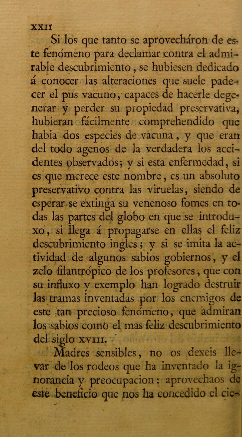 Si los que tanto se aprovecharon de es* te fenomeno para declamar contra el admi- rable descubrimiento, se hubiesen dedicado a conocer las alteraciones que suele pade- cer el pus vacuno, capaces de hacerle dege- nerar y perder su propiedad preservativa, hubieran fàcilmente comprehendido que habia dos especies de vacuna, y que eran del todo agenos de la verdadera los acci- dentes observados-, y si esta enfermedad, si es que merece este nombre, es un absoluto preservativo contra las viruelas, siendo de esperar se extinga su venenoso fomes en to- das las partes del globo en que se introdu- xo, si îlega a propagarse en ellas el feliz descubrimiento ingles ; y si se imita la ac- tividad de algunos sabios gobiernos, y el zelo filantro'pico de los profesores, que con su influxo y exemplo han logrado destruir las tramas inventadas por los enemigos de este tan precioso fenomeno, que admiran los sabios comO el mas feliz descubrimiento dehsiglo xviii. Madrés sensibles, no os dexeis 11e- var de los rodéos que ha inventado la ig- norancia y preocupacion : aprovechaos de este beneficio que nos ha concedido el cie-