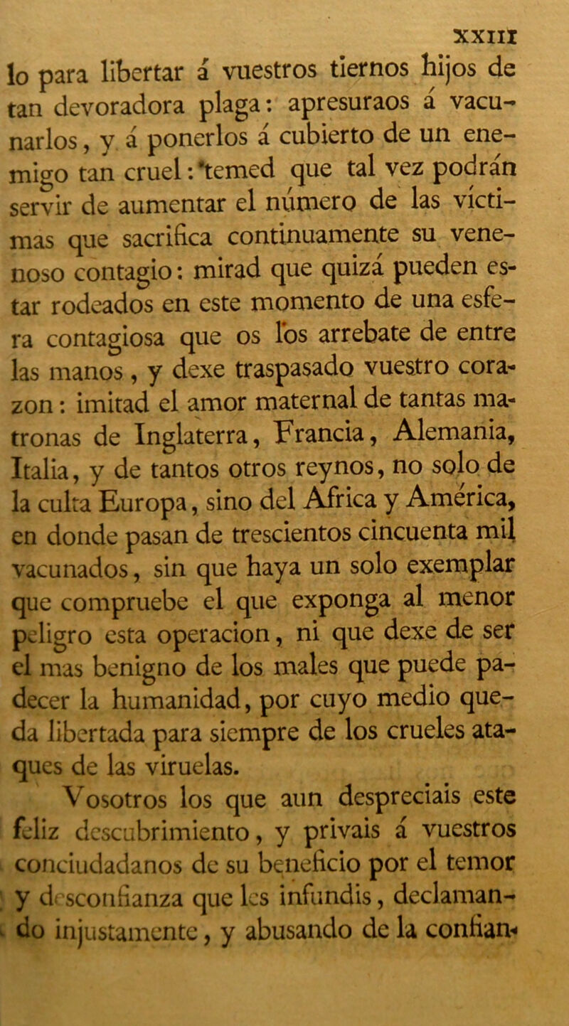 lo para libertar a vuestros tiernos hijos de tan devoradora plaga : apresuraos a vacu- narlos, y a ponerlos a cubierto de un ene- migo tan cruel : ‘temed que tal vez podra'n servir de aumentar el numéro de las victi- mas que sacrifica continuamente su vene- noso contagio : mirad que quiza pueden es- tar rodeados en este momento de una esfe- ra contagiosa que os los arrebate de entre las manos, y dexe traspasado vuestro cora- zon : imitad el amor maternai de tantas ma- trônas de Inglaterra, Francia, Alemania, Italia, y de tantos otros reynos, no solo de la cuira Europa, sino del Africa y America, en donde pasan de trescientos cincuenta mil vacunados, sin que haya un solo exemplar que compruebe el que exponga al menor peligro esta operacion, ni que dexe de ser el mas benigno de los males que puede pa- decer la humanidad, por cuyo medio que- da libertada para siempre de los crueles ata- ques de las viruelas. Vosotros los que aun despreciais este feliz descubrimiento, y privais a vuestros conciudadanos de su beneficio por el temor y df sconiianza que les infundis, declaman- do injustamente, y abusando de la confiam