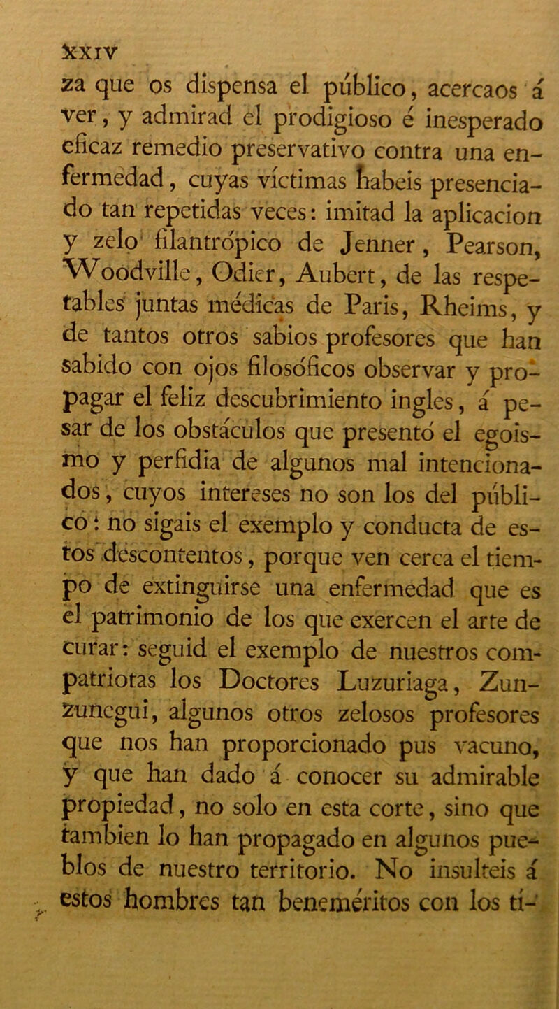 za que os dispensa el piiblico, acercaos a ver, y admirad el prodigioso ë inesperado eficaz remedio preservativo contra una en- fermedad, cuyas victimas fiabeis presencia- do tan repetidas veces : imitad la aplicacion y zelo filantropico de Jenner, Pearson, Woodville, Odier, Aubert, de las respe- tables juntas médicas de Paris, Rheims, y de tantos otros sabios profesores que han sabido con ojos filosoficos observar y pro- pagar el feliz descubrimiento ingles, a pe- sar de los obstaculos que presento el egois- mo y perlidia de algunos mal intenciona- dos, cuyos intereses no son los del piibli- co i no sigais el exemplo y conducta de es- tos deseontentos, porque yen cerca el tiem- po de extinguirse una enfermedad que es el patrimonio de los que exercen el arte de curar: seguid el exemplo de nuestros com- patriotas los Doctores Luzuriaga, Zun- Zunegui, algunos otros zelosos profesores que nos han proporcionado pus vacuno, ÿ que han dado a conocer su admirable propiedad, no solo en esta corte, sino que tambien lo han propagado en aigunos pue- blos de nuestro territorio. No insulteis a estos hombres tan benemëritos con los ti-