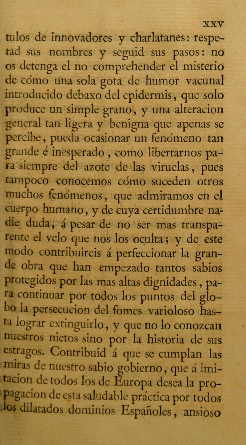 tulos de innovadores y charlatanes: respe- tad sus nombres y seguid sus pasos : no os detenga el no comprehender el misterio de como una sola gota de humor vacunal introducido debaxo del epidermis, que solo produce un simple grano, y una alteracion general tan ligera y benigna que apenas se percibe, pueda ocasionar un feno'meno tan grande é inesperado , como libertarnos pa- ra siempre de! azote de las viruelas, pues tampoco conocemos como suceden otros muchos fenomenos, que admiramos en el cuerpo humano, y de cuya certidumbre na- die duda, a pesar de no ser mas transpa- rente el vélo que nos los oculta ; y de este modo contribuireis a perfeccionar la gran- de obra que han empezado tantos sabios protegidos por las mas altas dignidades, pa- ra continuar por todos los puntos del glo- bo la persecucion del fomes varioloso has- ta lograr extinguirlo, y que no lo conozcan nuestros nietos sino por la historia de sus estragos. Contribuid a que se cumplan las miras de nuestro sabio gobierno, que a imi- tacion de todos los de Europa dcsea la pro- pagacion de esta saludable practica por todos • os dilatados dominios Espanoles, ansioso