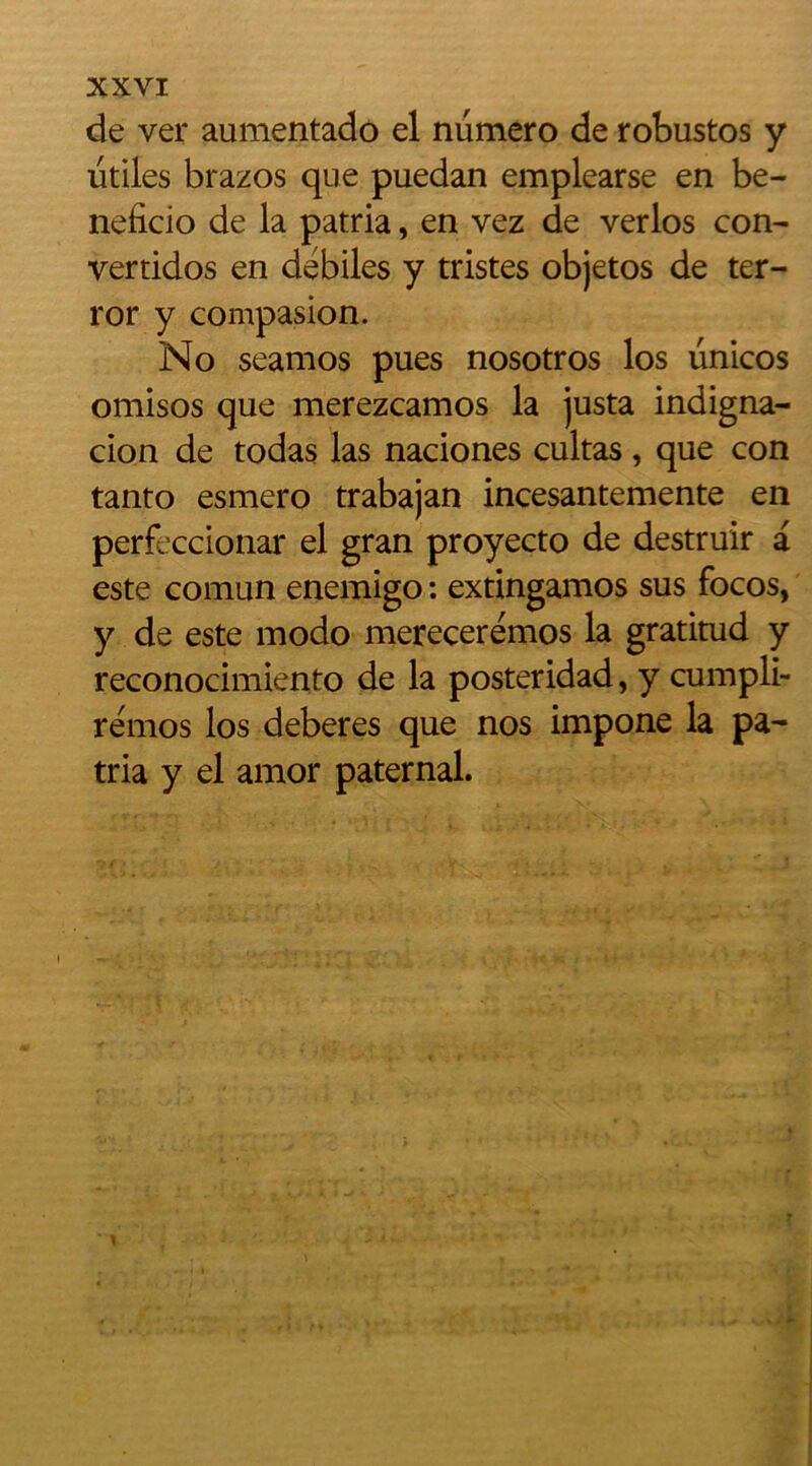 de ver aumentado el numéro de robustos y utiles brazos que puedan emplearse en be- neficio de la patria, en vez de verlos con- verties en débiles y tristes objetos de ter- ror y compasion. No seamos pues nosotros los linicos omisos que merezeamos la justa indigna- cion de todas las naciones cultas, que con tanto esmero trabajan incesantemente en perfeccionar el gran proyecto de destruir a este comun enemigo : extingamos sus focos, y de este modo merecerémos la gratitud y reconocimiento de la posteridad, y cumpli- rémos los deberes que nos impone la pa- tria y el amor paternal. v