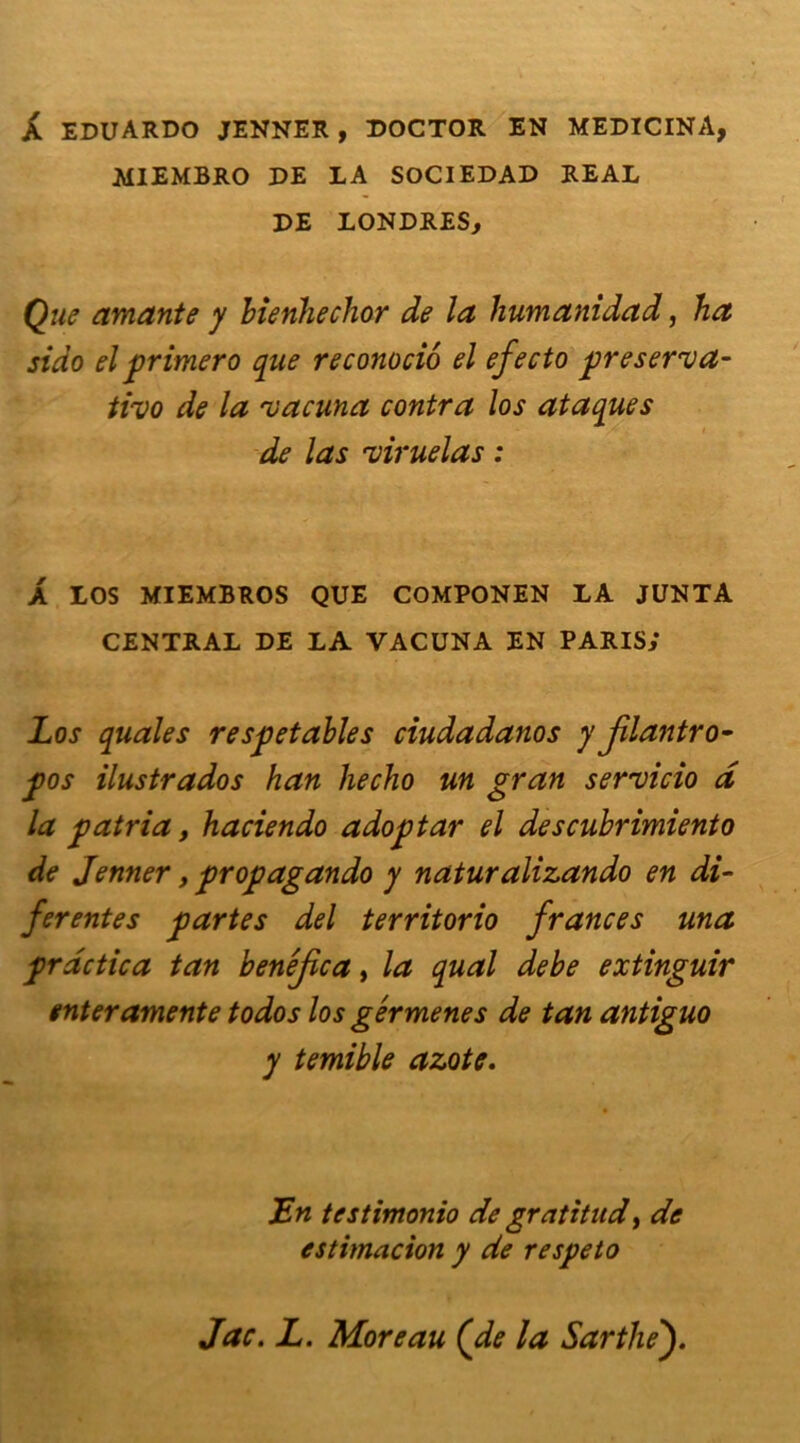 A EDUARDO JENNER , DOCTOR EN MEDICINA, MIEMBRO DE LA SOCIEDAD REAL DE LONDRES, Que amante y bienheclior de la humanidad, ha sido el primero que reconociô el efecto preserva- tivo de la rvacuna contra los ataques de las 'viruelas : A LOS MIEMBROS QUE COMPONEN LA JUNTA CENTRAL DE LA VACUNA EN PARIS,* Los quales respetables ciudadanos y jilantro- pos ilustrados han hecho un gran servicio d la patria, haciendo adoptar el descubrimiento de Jenner, propagando y naturalizando en dif- férentes partes del territorio frances una prdctica tan benéjica, la quai debe extinguir enteramente todos los gérmenes de tan antiguo y temible azote. JEn testimonio de gratitude de estimacion y de respeto Jac. L. Moreau (de la Sarthef