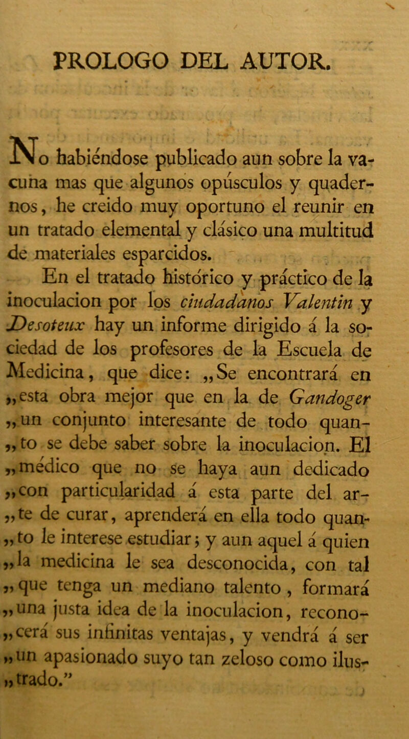 PROLOGO DEL AUTOR. N o habiéndose publicado aun sobre la va- cuna mas que algunos opusculos y quader- nos, he creido muy oportuno el reunir en un tratado elemental y clasico una multitud de materiales esparcidos. En el tratado historico y practico de la inoculacion por los chidadanos Valentin y Desoteux hay un informe dirigido a la so- ciedad de los profesores de la Escuela de Aledicina, que dice: „Se encontrara en „esta obra mejor que en la de Gandoger „un conjunto interesante de todo quan- „ to se debe saber sobre la inoculacion. El „médico que no se haya aun dedicado „con particularidad a esta parte del ar- „te de curar, aprenderà en ella todo quan- „ to le interese estudiar j y aun aquel a quien „la medicina le sea desconocida, con tal „ que tenga un mediano talento , formara „una justa idea de la inoculacion, recono- „cera sus inlinitas ventajas, y vendra a ser „tin apasionado suyo tan zeloso como ilus- „trado.”