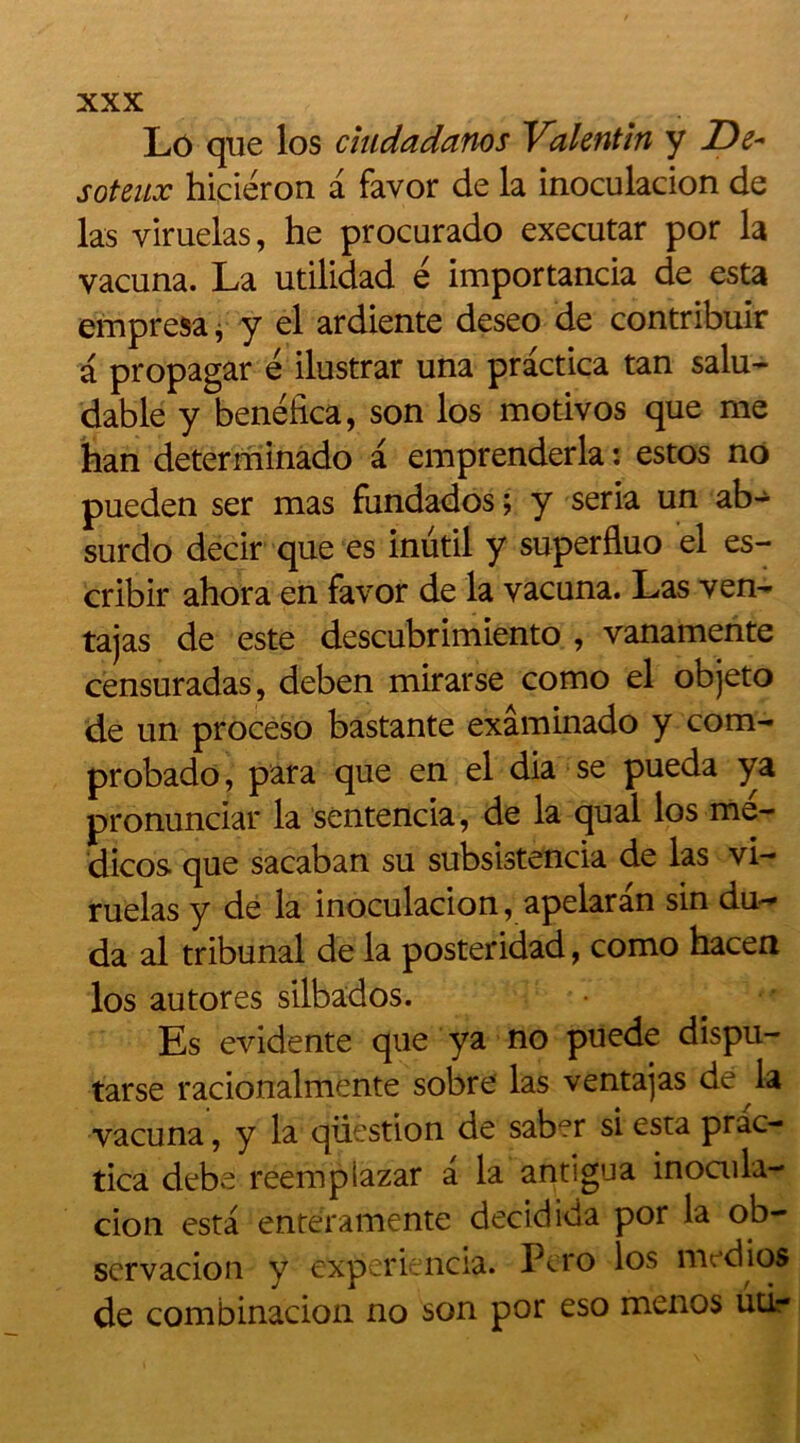 Lo que los ciudadatios Valentin y De- sot eux hiciéron a favor de la inoculacion de las yiruelas, he procurado executar por la vacuna. La utilidad é importancia de esta empresa * y el ardiente deseo de contribué a propagar é ilustrar una practica tan salu- dable y benélica, son los motivos que me han determinado a emprenderla : estos no pueden ser mas fundados; y séria un ab- surdo decir que es inutil y superfluo el es- cribir ahora en favor de la vacuna. Las ven- tajas de este descubrimiento , vanamente censuradas, deben mirarse como el objeto de un proceso bastante exâminado y corn- probado, para que en el dia se pueda ya pronunciar la sentencia, de la quai los me- dicos. que sacaban su subsistencia de las vi- ruelas y de la inoculacion, apelaran sin du-- da al tribunal de la posteridad, como hacen los autores silbados. Es évidente que ya no puede dispu- tarse racionalmente sobre las ventajas de la vacuna, y la question de saber si esta prac- tica debe reempiazar a la antigua inoaila- cion esta entëramente decidida por la ob- scrvacion y experiencia. Pero los mt.dios de combinacion no son por eso menos utl-
