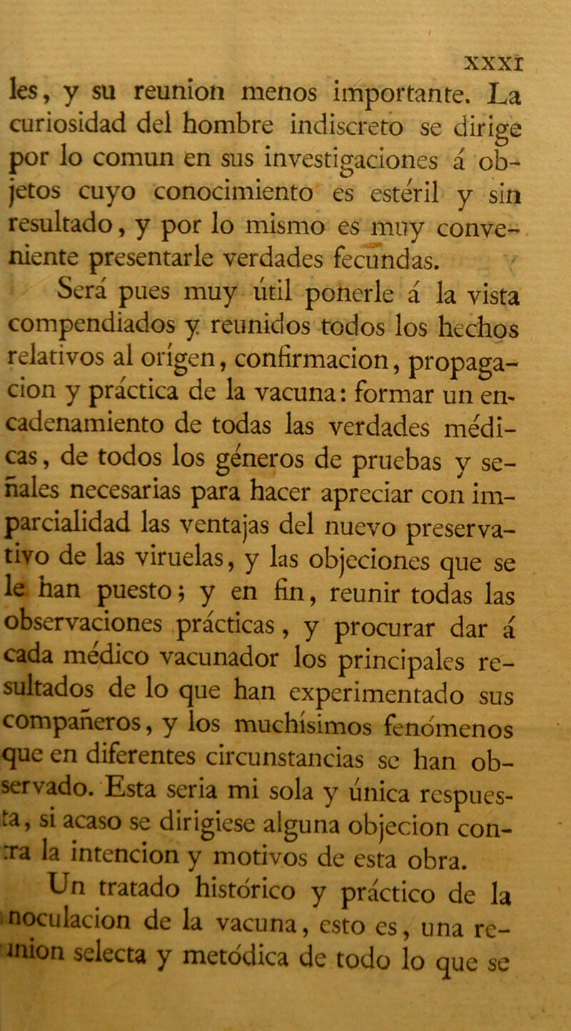 les, y su reunion menos importante. La curiosidad del hombre indiscreto se dirige por lo comun en sus investigaciones a ob~ jetos cuyo conocimiento es esteril y sin resultado, y por lo mismo es muy conve- niente presentarle verdades fecundas. Sera pues muy ütil ponerle a la yista compendiados y reunidos todos los hechos relativos al origen, confirmacion, propaga- cion y practica de la vacuna: formar un en- cadenamiento de todas las verdades médi- tas , de todos los géneros de pruebas y se- nales necesarias para hacer apreciar con im- parcialidad las ventajas del nuevo preserva- tivo de las viruelas, y las objeciones que se le han puesto ; y en fin, reunir todas las observaciones practicas, y procurar dar a cada médico vacunador los principales re- sultados de lo que han experimentado sus companeros, y los muchisimos fenômenos que en diferentes circunstancias se han ob- servado. Esta séria mi sola y unica respues- ta, si acaso se dirigiese alguna objecion con- :ra la intencion y motivos de esta obra. Un tratado historico y practico de la noculacion de la vacuna, esto es, una re- mion selecta y metodica de todo lo que se