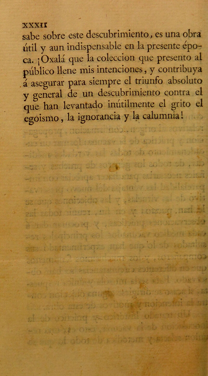 sabe sobre este descubrimiento, es una obra util y aun indispensable en la présente épo- ca. jOxala que la coleccion que presento al publico llene mis intenciones, y contribuya a asegurar para siempre el triunfo absoluto y general de un descubrimiento contra el que han levantado inütilmente el grito el egoismo, la ignorancia y la calumnia 1