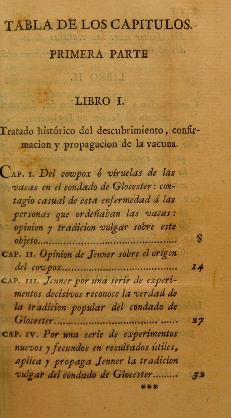 TABLA DE LOS CAPITULOS. PRIMERA PARTE LIBRO I. Tratado historico del descubrimiento, confir- macion y propagacion de la vacuna. Cap. t. Del coixpox 6 •viruelas de las ■vacas en el condado de Glocester : con- tagio casual de esta enfermedad d las personas que ordenaban las vacas : opinion y tradicion vulgar sobre este . S CAP. ii. Opinion de Jenner sobre el origen del covupox 14 CAP. ni. Jennerpor una sérié de experi- mentos decisivos reconoce la verdad de la tradicion popular del condado de Glocester 27 cap. iv. Por una sérié de experimentos nuevos y fecundos en resultados utiles, aplica y propaga Jenner la tradicion vulgar del condado de Glocester 3% ###