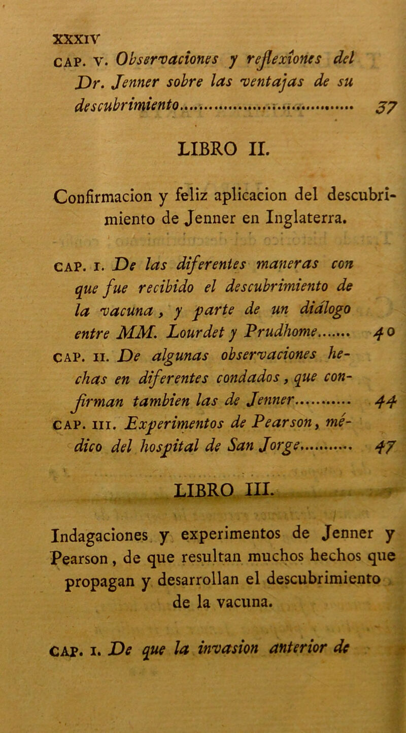 XXXIV cap. v. Observaciones y rejlexîoncs del Dr. Jenner sobre las ventajas de su descubrimiento..... ; J7 LIBRO IL Confirmacion y feliz aplicacion del descubri- miento de Jenner en Inglaterra. cap. i. De las diferentes marieras con que fue recibido el descubrimiento de la vacuna, y parte de un diàlogo entre MM. Lourdet y Prudhome 40 cap. ii. De algunas observaciones bê- chas en diferentes condados, que con- Jîrman tambien las de Jenner 44 cap. ni. Experimentos de Pearson, mé- dico del hospital de San Jorge 47 LIBRO III. Indagaciones y experimentos de Jenner y Pearson, de que resultan muchos hechos que propagan y desarrollan el descubrimiento de la vacuna.
