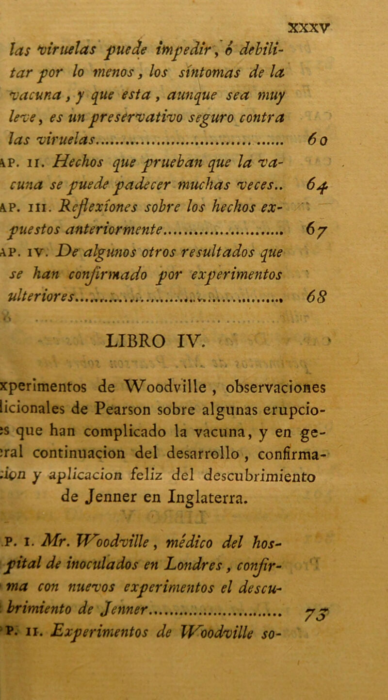 las *oiruelas pue de impedir, 6 debili- tar por lo menos, los sintomas de la. vacuna, y que esta , aunque sea muy le've, es un preservativo seguro contra las 'viruelas 60 \p. ii. Hechos que prueban que la Ta- cuna se puede padecer muchas veces.. 64 \p. ni. Rejlexiones sobre los hechos ex- puestos anteriormente 67 ap. iv. De algunos otros resultados que se han conjirmado por experimentos ulteriores ... 68 h ,,. . .,, .... . t.w, . ..s ^ LIBRO IV. xperimentos de Woodville , observaciones licionales de Pearson sobre algunas erupcio- ;s que han complicado la vacuna, y en ge- :ral continuacion del desarrollo , confîrma- :içn y aplicacion fellz del descubrimiento de Jenner en Inglaterra. . r / * I S P. 1. Mr. VDood'ville, médico del hos- pital de inoculados en Londres, confir- ma con nuevos experimentos el descu- brimiento de Jenner 7 ~