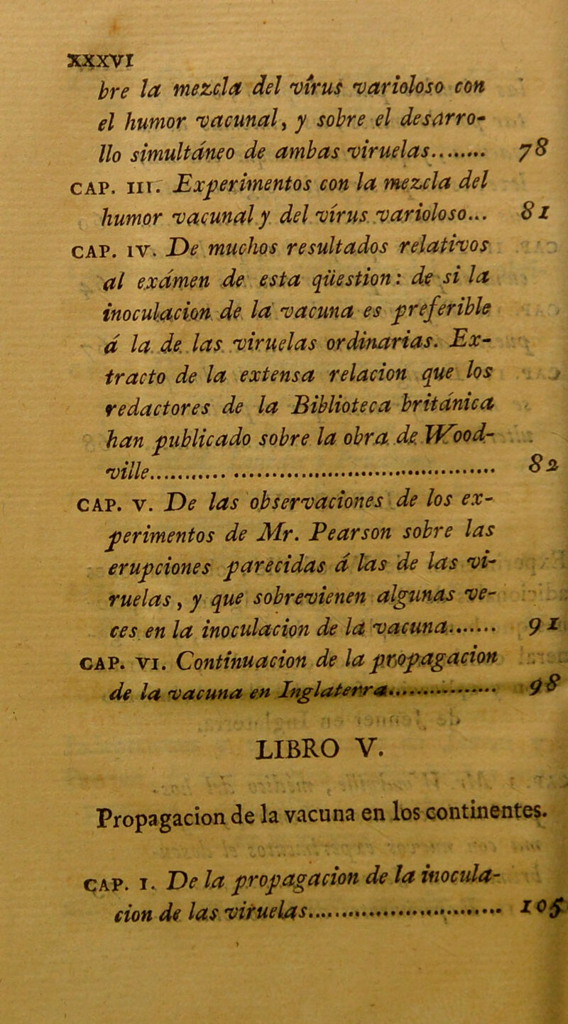 bre la mezcja del virus varioloso con el humor vacunal, y sobre el desarro- Ho simultanéo de ambas viruelas cap. nrr Experimentos con la mezcla del humor vacunaly del virus varioloso... cap. îv. De muchos resultados relativos al examen de esta question : de si la inoculacion de la vacuna es preferihle d la de. las viruelas ordinarias. Ex- tracto de la extensa relacion que los redactores de la Biblioteca britanica han public ado sobre la obra d.e. Wood- ville cap. v. De las observaciones de los ex- perimentos de Air. Pearson sobre las erupciones parecidas d las de las vi- ruelas , y que sobrevienen algunas ve- ces en la inoculacion de la vacuna cap. vi. Continuacion de la propagation de la vacuna en Inglaterra 78 8l 82 9* 98 LIBRO V. Propagacion de la vacuna en los continentes. jt De la propagacion de la inocula- tion de las viruelas 1 °S