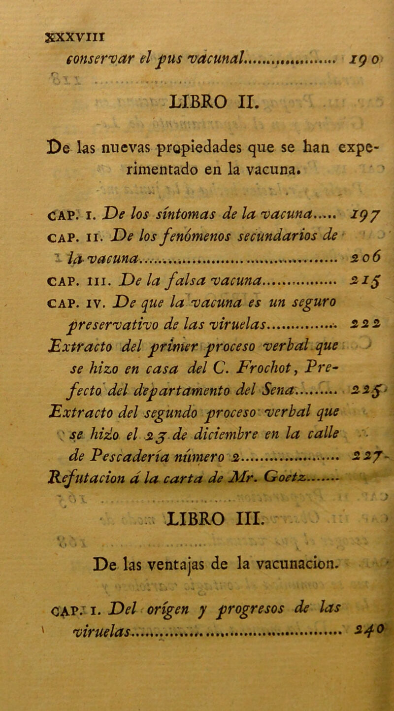 çonservar el pus vacunal. ig o r' V V LIBRO II. De las nuevas propiedades que se han expe- rimentado en la vacuna. cap. i. De los sintomas de la vacuna igy cap. ii. De los fenômenos secundarios de la-vacuna 206 cap. ni. De la fais a vacuna 215 cap. iv. De que la vacuna es un seguro preservativo de las viruelas •- 222 .'Extracto del primer proceso verbal que se hizo en casa del C. Frochot, Pre- fecto del departamento del Sena. 22$' Extracto del segundo proceso verbal que : se hizo el 23 de diciembre en la calle de Pescaderia nwnero 2 227- Pefutacion d la carta de Mr. Goetz * w .... « - i • • LIBRO III. ' * v ... , 4. , * s • ^ ' ' ; fl De las ventajas de la vacunacion. CAP.T 1. Del origen y progresos de las viruelas 240