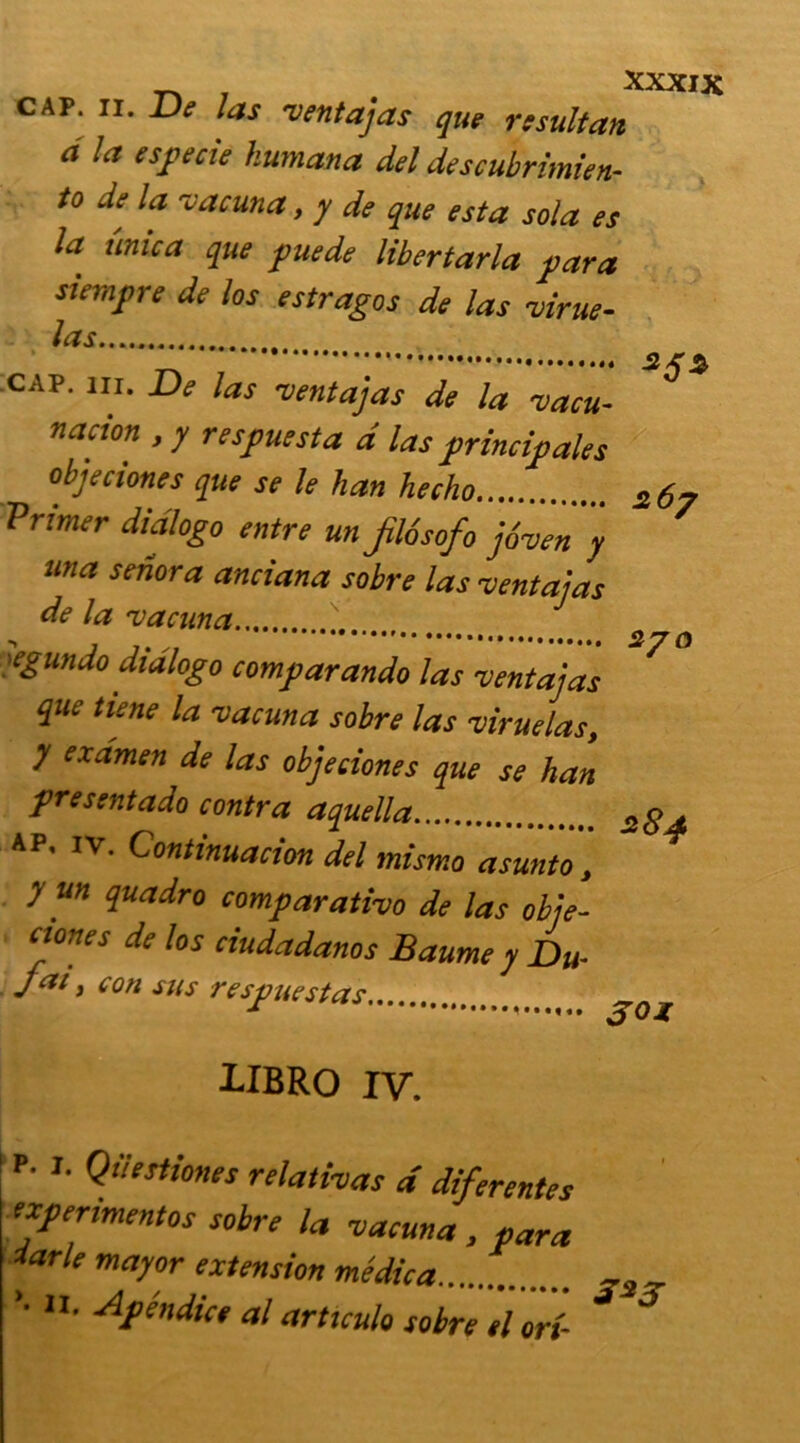 cap. ii. De Jas venta]as que rssuitan a la especie kumana del descubrimien- to de la vacuna, y de que esta sol a es la ûmca que pue de libertarla para siempre de los estragos de las virue- las _ cap. in. De las ventajas de la vacu- nacton , y respuesta d las principales objeciones que se le han hecho a 6? Primer didlogo entre un fl6sofo jôven y una senora anciana sobre las -centai a s de la vacuna.... egundo didlogo comparando las vent a] as que tiene la vacuna sobre las viruelas, y examen de las objeciones que se han présent ado contra aquella 2 84 ap, iv. Gontinuacion del mismo asunto, y un quadro comparativo de las obje- eiones de los ciudadanos Baume y Du- Jai y con sus respuestas goi IIBRO IV. P- 1. Qiiestiones relativas d diferentes txpermentos sobre la vacuna , para darle mayor extension médica ’• • Apéndice al articula sobre el on-