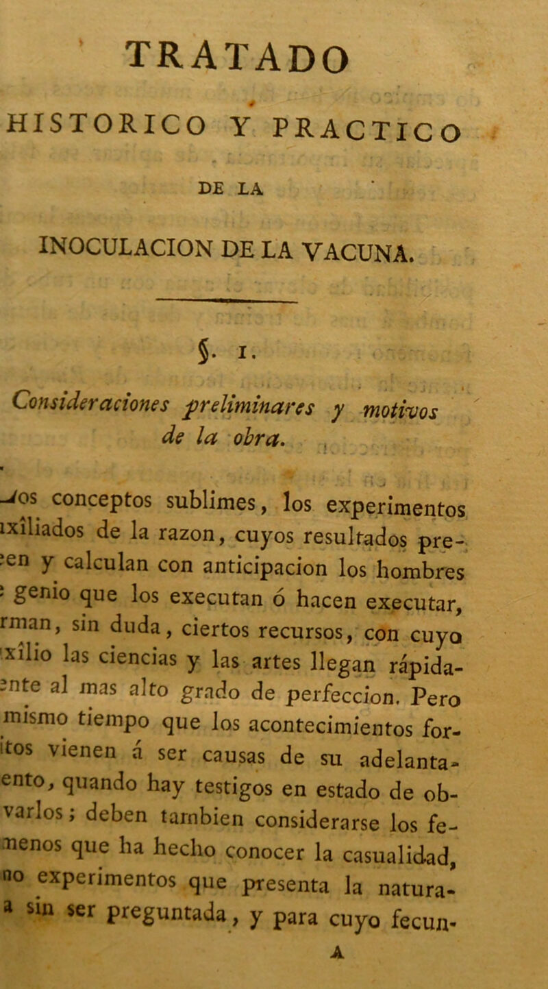 ‘ TRATADO HISTORICO Y PRACTICO DE LA ' INOCULACION DE LA VACUNA. §. i. Consideraciones préliminaires y motivos de la obra. * ** ; -i J ■ i -/os conceptos sublimes, los experimentos îxiliados de la razon, cuyos resultados pre- ■en y calculan con anticipacion los hombres î genio que los executan 6 hacen executar, rman, sin duda, ciertos recursos, con cuyo ’xiho las ciencias y las artes llegan rapida- ~nte al mas gmdo de perfection, Pero mismo tiempo que los acontecimientos for- itos vienen a ser causas de su adelanta- ento, quando hay testigos en estado de ob- varlos ; deben tarnbien considerarse los fe- ttenos que ha heclio conocer la casualidad, no experimentos que présenta la natura- a sin ser preguntada, y para cuyo fecun- A