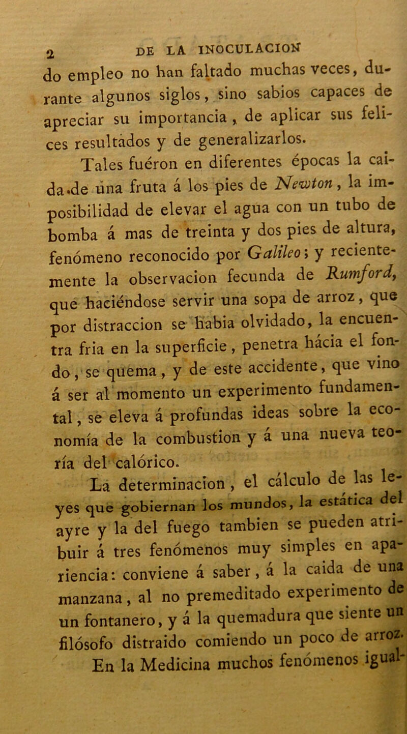 do empleo no han faltado muchas veces, du- rante algunos siglos, sino sabios capaces de apreciar su importancia , de aplicar sus feli- ces resultados y de generalizarlos. Taies fuéron en diferentes epocas la cai- da.de üna fruta â los pies de Newton, la im- posibilidad de elevar el agua con un tubo de bomba â mas de treinta y dos pies de altura, fenomeno reconocido por Galileo ; y reciente- mente la observacion fecunda de Rumford, que haeiéndose servir una sopa de arroz, que por distraccion se liabia olvidado, la encuen- tra fria en la superficie, pénétra hacia el fon- do, se quema, y de este accidente, que vino â ser al momento un experimento fundamen- tal, se eleva â profundas ideas sobre la eco- nomia de la combustion y â una nueva teo- na del calorico. La determinacion , el calculo de las e- yes que gobiernan los mundos, la estatica del ayre y la del fuego tambien se pueden atri- buir â très fenomenos muy simples en apa- riencia: conviene a saber, â la caida de una manzana , al no premeditado experimento de un fontanero, y â la quemadura que siente un filosofo distraido comiendo un poco de arroz. En la Medicina muchos fenomenos igual-