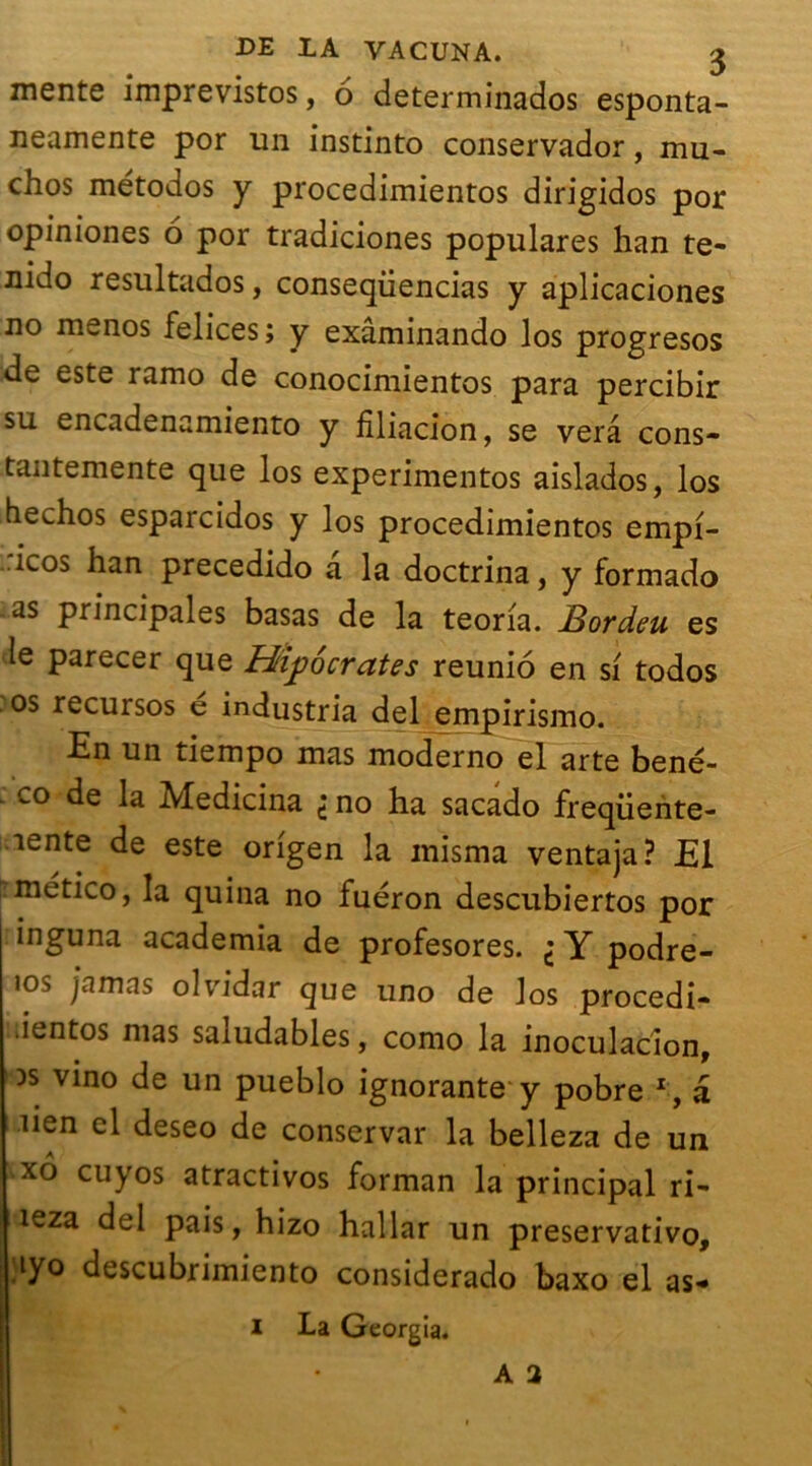 mente imprevistos, 6 determinados esponta- neamente por un instinto conservador, mu- chos métodos y procedimientos dirigidos por opiniones 6 por tradiciones populares han te- nido resultados, conseqüencias y aplicaciones no menos felices; y exâminando los progresos de este ramo de conocimientos para percibir su encadenamiento y filiacion, se verâ cons- tantemente que los experimentos aislados, los bechos esparcidos y los procedimientos empi- icos han precedido a la doctrina, y formado as principales basas de la teoria. Jdordeu es le parecer que Hippocrates reunio en si todos os recursos e industria del empirismo. En un tiempo mas moderno el arte bené- co de la Medicina 't no ha sacado freqüente- nente de este origen la misma ventaja? El mético, la quina no fuéron descubiertos por inguna academia de profesores. i Y podre- ios /amas olvidar que uno de los procedi- ientos mas saludables, como la inoculacion, )s vino de un pueblo ignorante y pobre r, â lien el deseo de conservar la belleza de un xô cuyos atractivos forman la principal ri- leza del pais, hizo hallar un preservativo, iyo descubrimiento considerado baxo el as* I La Georgia.