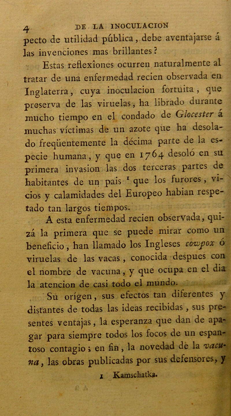 pecto de utilidad publica, debe aventajarse a las invenciones mas brillantes? Estas reflexîones ocurren naturalmente al tratar de una enfermedad recien observada en Inglaterra, cuya inoculacion fortuita , que préserva de las viruelas, ha librado durante mucho tiempo en el condado de Glocester a muchas victimas de un azote que ha desola- do freqiientemente la décima parte de la es- pecie humana, y que en 1764 desolo en su primera invasion las dos terceras partes de habitantes de un pais 1 que los furores, vi- cios y calamidades del Europeo habian respe- tado tan largos tiempos. A esta enfermedad recien observada, qui- zâ la primera que se puede mirar como un beneficio, han llamado los Ingleses cowjjox 6 viruelas de las vacas , conocida despues con el nombre de vacuna, y que ocupa en el dia la atencion de casi todo el mundo. Su origen, sus efectos tan diferentes y distantes de todas las ideas recibidas, sus pré- sentes ventajas, là esperanza que dan de apa- gar para siempre todos los focos de un espan- toso contagio » en fin, la novedad de la rvacu* Md, las obras publicadas por sus defensoies, y 1 Karaschatka.