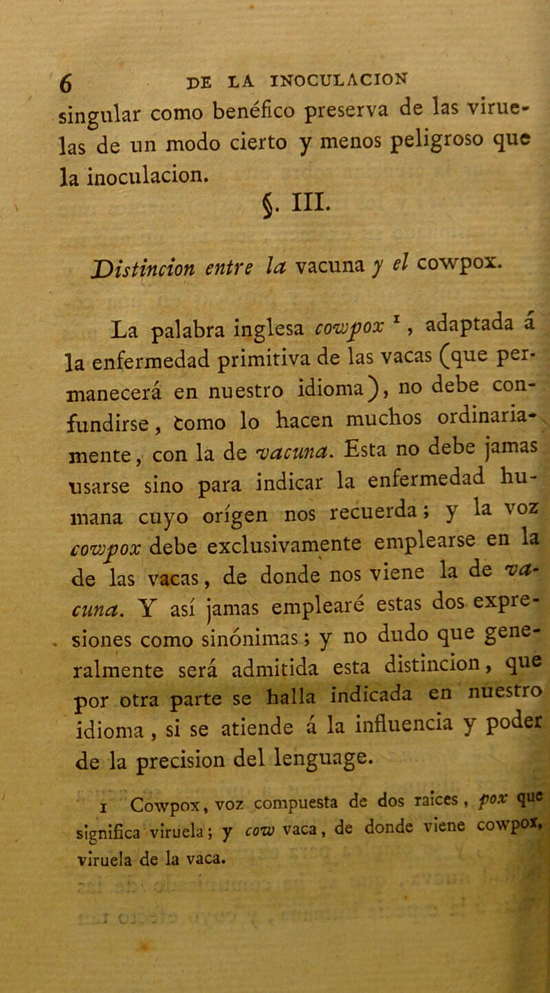 singular como benéfico préserva de las virue- las de un modo cierto y menos peligroso que la inoculacion. §. III. Distincion entre la vacuna y el cowpox. La palabra inglesa co-wjjox 1, adaptada a la enfermedad primitiva de las vacas (que per* manecerâ en nuestro idioma), no debe con- fundirse, fcomo lo bacen muchos ordinaria- mente, con la de 'vacuna. Esta no debe jamas usarse sino para indicar la enfermedad hu- mana cuyo origen nos recuerda ; y la voz covjfox debe exclusivamente emplearse en la de las vacas, de donde nos viene la de 'va- cuna. Y asi jamas emplearé estas dos expie- siones como sinonimas ; y no dudo que gene- ralmente sera admitida esta distincion, que por otra parte se halla indicada en nuestio idioma , si se atiende a la influencia y poder de la précision del lenguage. i Cowpox, voz compuesta de dos raices, fox que significa viruela ; y coto vaca, de donde viene cowpox, viruela de la vaca.