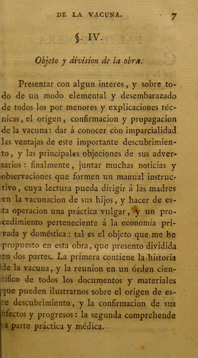 §. IV. Objeto y division de la obra. Presentar con algun interes, y sobre to- do de un modo elemental y desembarazado de todos los por menores y explicaciones téc- nicas, el origen , confirmacion y propagacion de la vacuna: dar â conocer con imparcialidad las ventajas de este importante descubrimien- to, y las principales objeciones de sus adver- sarios : finalmente, juntar muchas noticias y observaciones que formen un manual instruc- tivo, cuya lectura pueda dirigir a las madrés en la vacunacion de sus hijos, y hacer de es- ta operacion una prâctica vulgar, y un pro- cedimiento perteneciente a la economia pri- rada y doméstica : tal es el objeto que me he propuesto en esta obra, que presento dividida sn dos partes. La primera contiene lahistoria de la vacuna, y la reunion en un orden cien- u'fico de todos los documentas y materiales jue pueden ilustrarnos sobre el origen de es- :e descubrimiento, y la confirmacion de sus îfectos y progresos: la segunda comprehende a parte prâctica y medica.