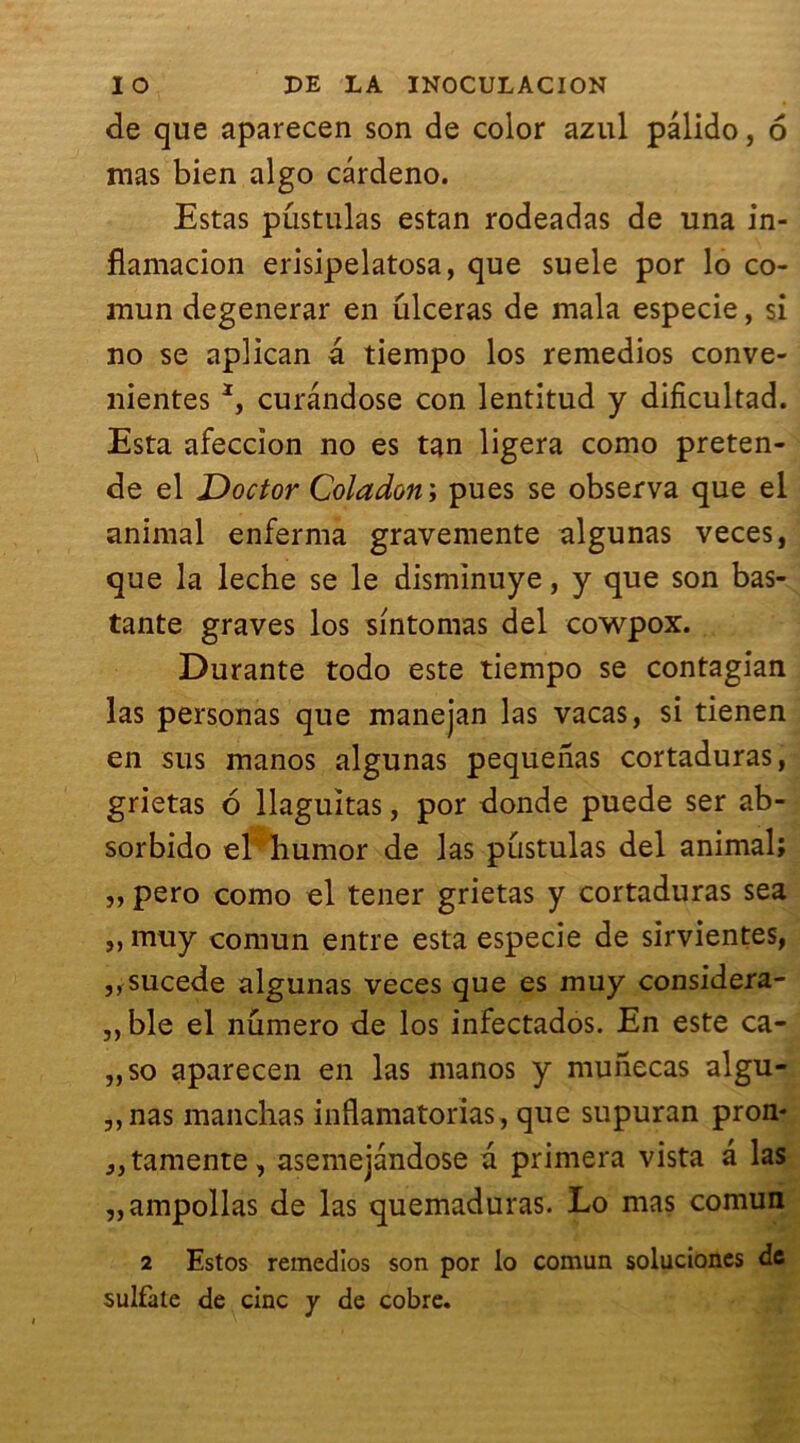 de que aparecen son de color azul pâlido, 6 mas bien algo cârdeno. Estas pûstulas estan rodeadas de una in- fiamacion erisipelatosa, que suele por lo co- mun degenerar en ulcéras de mala especie, si no se aplican a tiempo los remedios conve- nientes *, curândose con lentitud y dificultad. Esta afeccion no es tan ligera como préten- de el Doctor Coladon ; pues se observa que el animal enferma gravemente algunas veces, que la leche se le dismïnuye, y que son bas- tante graves los sintomas del cowpox. Durante todo este tiempo se contagian las personas que manejan las vacas, si tienen en sus manos algunas pequeiias cortaduras, grietas 6 llaguîtas, por donde puede ser ab- sorbido el humor de las pûstulas del animal; „ pero como el tener grietas y cortaduras sea ,, mu y comun entre esta especie de sirvientes, ,, sucede algunas veces que es muy considera- ,,ble el numéro de los infectados. En este ca- „so aparecen en las manos y munecas algu- ,,nas manchas inflamatorias, que supuran pron- jjtamente, asemejandose a primera vista a las „ampollas de las quemaduras. Lo mas comun 2 Estos remedios son por lo comun soluciones de sulfate de cinc y de cobre.