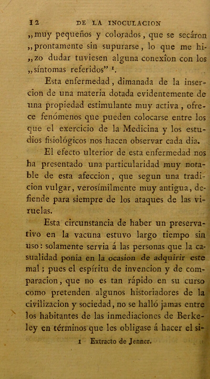 «muy pequenos y colojados, que se secâron „prontamente sin supurarse, lo que me hi- „zo dudar tuviesen alguna conexîon con los „sintomas referidos” z. Esta enfermedad, dimanada de la inser- cion de una materia dotada evidentemente de una propiedad estimulante muy activa , ofre- ce fenomenos que pueden colocarse entre los que el exercicio de la Medicina y los estu- dios fisiolôgicos nos hacen observar cada dia. El efecto ulterior de esta enfermedad nos ha presentado una particularidad muy nota- ble de esta afeccion, que segun una tradi- cion vulgar, verosimilmente muy antigua, de- fîende para siempre de los ataques de las vi- ruelas. Esta circunstancia de haber un preserva- tivo en la vacuna estuvo largo tiempo sin uso : solamente servia a las personas que la ca- sualidad ponia en la ocasion de adquirir este mal ; pues el espiritu de invencion y de com- paracion, que no es tan rapido en su curso como pretenden algunos historiadores de la civilizacion y sociedad, no se hallo jamas entre los habitantes de las inmediaciones de Berke- ley en términos que les obligase a hacer el si- I Extracto de Jenner.