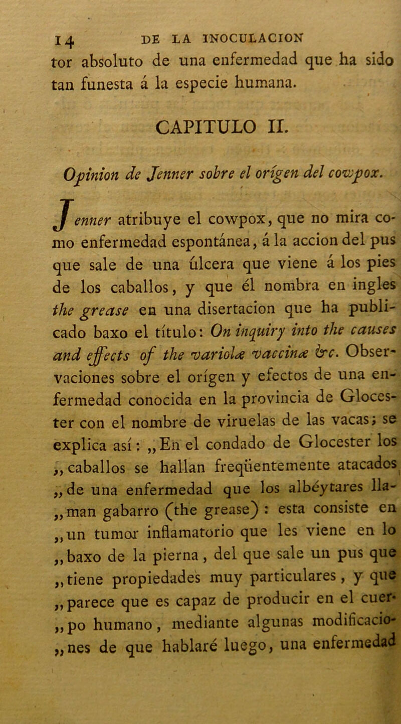 tor absoluto de una enfermedad que ha sido tan funesta a la especie humana. CAPITULO II. Opinion de Jenner sobre el origen del covepox. Jenner atribuye el cowpox, que no mira co- mo enfermedad espontânea, â la accion del pus que sale de una ulcéra que viene a los pies de los caballos, y que él nombra en ingles the grease en una disertacion que ha publi- cado baxo el titulo: Oninquiry into the causes and effects of the varioU -vaccina ère. Obser- vaciones sobre el origen y efectos de una en- fermedad conocida en la provincia de Gloces- ter con el nombre de viruelas de las vacas; se explica asi : „En el condado de Glocester los ,, caballos se hallan freqiientemente atacados „ de una enfermedad que los aibéytares 11a- „man gabarro (the grease) : esta consiste en „un tumor inflamatorio que les viene en lo ,, baxo de la pierna, del que sale un pus que ,,tiene propiedades muy particulares, y que ,,parece que es capaz de producir en el cuer« ,,po humano, mediante algunas modificacio- „nes de que hablaré luego, una enfermedad