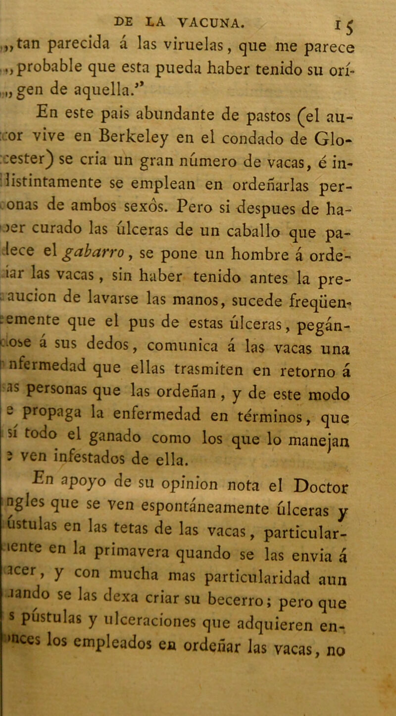 „tan parecida a las viruelas, que me parece probable que esta pueda haber tenido su orf- , „ gen de aquella/’ En este pais abundante de pastos (el au- or vive en Berkeley en el condado de Glo- ::ester) se cria un gran numéro de vacas, é in- listintamente se emplean en ordenarlas per- onas de ambos sexôs. Pero si despues de ha- 1 >er curado las ulcéras de un caballo que pa- lece el gabarro, se pone un hombre a orde- iar las vacas, sin haber tenido antes la pre- ; aucion de lavarse las manos, sucede freqüen- ■ -mente que el pus de estas ulcéras, pegân- -0be a sus dedos, comunica a las vacas una f nfcrmedad que ellas trasmiten en retorno â :ls Personas que las ordenan , y de este modo s propaga la enfermedad en términos, que 51 todo el ganado como los que lo maneian 3 ven infestados de ella. En apoyo de su opinion nota el Doctor agios que se ven espontaneamente ulcéras y ustulas en las tetas de las vacas, particular- ité en la primavera quando se las envia a 3cer, y con mucha mas particularidad aun •îando se las dexa criar su becerro; pero que s pustulas y ulceraciones que adquieren én- oncés los empleados en ordenar las vacas, no