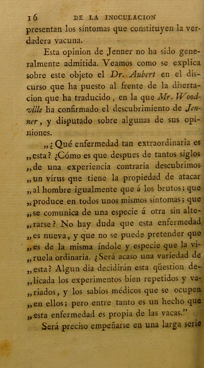 presentan los sintomas que constituyen la ver- dadera vacuna. Esta opinion de Jenner no ha sido gene- ralmente admitida. Veamos como se explica sobre este objeto el Dr. Aubert en el dis-, curso que ha puesto al frente de la diserta- cion que ha traducido, en la que Mr. Wood- ruille ha confirmado el descubrimiento de Jen- ner, y disputado sobre algunas de sus opi- niones. „ i Que enfermedad tan extraordinaria es „esta? ,;C6mo es que despues de tantos siglos „de una experiencia contraria descubrimos „ un virus que tiene la propiedad de atacar „al hombre igualmente que â los brutos; que ,, produce en todos unos mismos sintomas ; que ,,se comunica de una especie a otra sin alte- ,, rarse ? No hay duda que esta enfermedad „es nueva, y que no se puede pretender que „es de la misma indole y especie que la vi- ,, ruela ordinaria. ^Serâ acaso una variedad de „esta? Algun dia decidirân esta question de- „licada los experimentos bien repetidos y va- „riados, y los sabios médicos que se ocupen „en ellos; pero entre tanto es un hecho que „esta enfermedad es propia de las vacas.” Sera preciso empenarse en una larga série