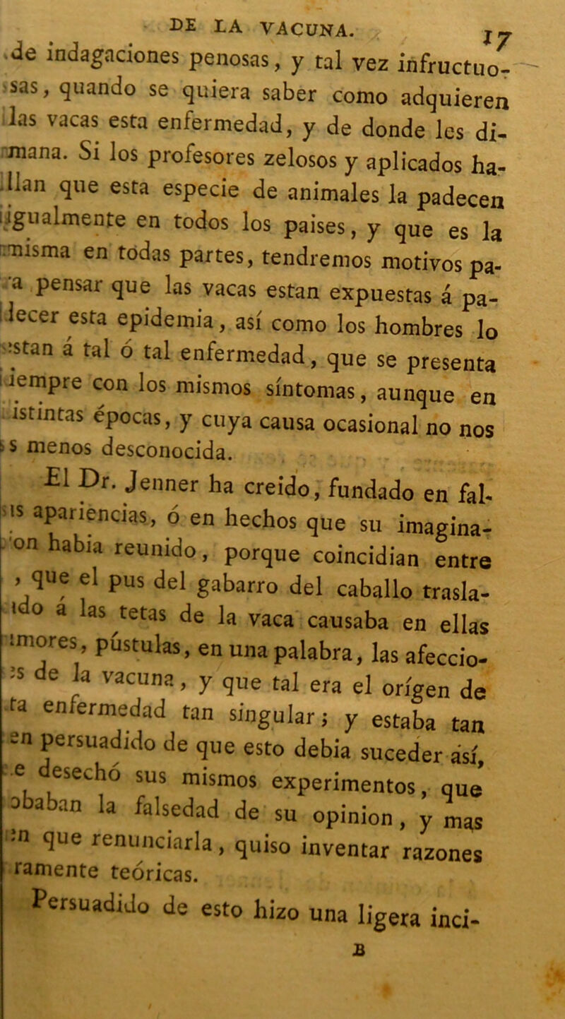 DE LA VACUNA. # { jj ■ de indagaciones penosas, y tal vez infructuo- sas, quando se quiera saber como adquieren las vacas esta enfermedad, y de donde les di- mana. Si los profesores zelosos y aplicados ha- dlan que esta especie de animales la padecen ligualmente en todos los paises, y que es la nisma en todas partes, tendremos motivos pa- a pensar que las vacas estan expuestas â pa- lecer esta epidemia, asi como los hombres lo ■stan â tal 6 tal enfermedad, que se présenta rempre con los mismos sintomas, aunque en istintas epocas, y cuya causa ocasional no nos b s menos desconocida. El Dr. Jenner ha creido, fundado en fai- ms apariencias, 6 en hechos que su imagina- on habia reunido, porque coincidian entre . que el pus del gabarro del caballo trasla- 1 0 a as tet>is de la vaca causaba en ellas iniores, pustulas, en unapalabra, las afeccio- ;s de ;a vacuna > y que tal era el origen de ta enfermedad tan siugular; y estaba tan en persuadido de que esto debia suceder asf, ■ e esecho sus mismos experimentos, que o a an la falsedad de su opinion, y mas •n que renunciarla, quiso inventar razones ramente teoricas. Persuadido de esto hizo una ligera inci-