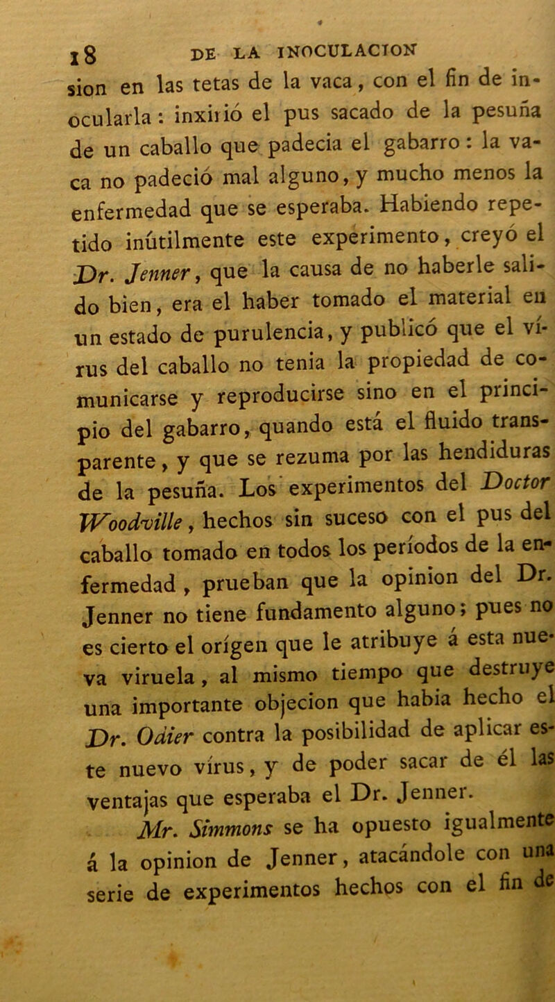 sion en las tetas de la vaca, con el fin de in- ocularla : inxirio el pus sacado de la pesuna de un caballo que padecia el gabarro : la va- ca no padecio mal alguno, y mucho menos la enfermedad que se esperaba. Habiendo repe- tido inutilmente este experimento, creyo el j)f, Jenner, que la causa de no haberle sali— do bien, era el haber tomado el material en un estado de purulencia, y publico que el vi- rus del caballo no ténia la propiedad de co- municarse y reproducirse sino en el piinci- pio del gabarro, quando esta el fluido trans- parente , y que se rezuma por las hendiduras de la pesuna. Los experimentos del Doctor Wood'ville, hechos sin suceso con el pus del caballo tomado en todos los periodos de la en- fermedad , prueban que la opinion del Dr. Jenner no tiene fundamento alguno; pues no es cierto el origen que le atribuye â esta nue- va viruela, al mismo tiempo que destruye una importante objecion que habia hecho el Dr. Odier contra la posibilidad de aplicar es- te nuevo virus, y de poder sacar de él las ventajas que esperaba el Dr. Jennei. Mr. Simmons se ha opuesto igualmente â la opinion de Jenner, atacândole con una sérié de experimentos hechos con el fin de