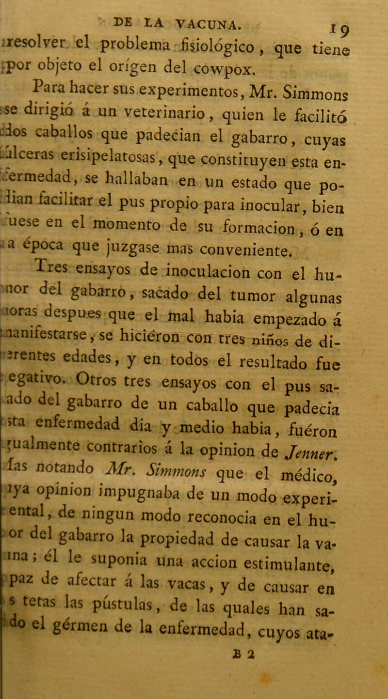 . resol ver el problema fisiologico , que tiens por objeto el origen del cowpox. Para hacer sus experimentos, Mr. Simmons se dingio â un veterinario, quien le facilito dos caballos que padecian el gabarro, cuyas .ulcéras erisipelatosas, que constituyen esta en- ..ermedad, se hallaban en un estado que po- dian facilitar el pus propio para inocular, bien uese en el momento de su formacion, 6 en a época que juzgase mas conveniente. Ties ensayos de inoculacion con el hu~ nor del gabarro, sacado del tumor algunas l0ras desPue* qne el mal habia empezado a î aanifescarse, se hiciéron con très ninos de di- tîrentes edades, y en todos el resultado fue egativo. Otros très ensayos con el pus sa- ado del gabarro de un caballo que padecia >ta enfermedad dia y medio habia, fuéron 'ualmente contrarios â la opinion de Jenner. das notando Mr. Simmons que el médico iya opinion impugnaba de un modo experi- ental, de ningun modo reconocia en el hu- or del gabarro la propiedad de causar la va- ma; él le suponia una accion estimulante, paz de afectar a las vacas, y de causar en s tetas las pûstulas, de las quales han sa- do el gérmen de la enfermedad, cuyos ata- B 2