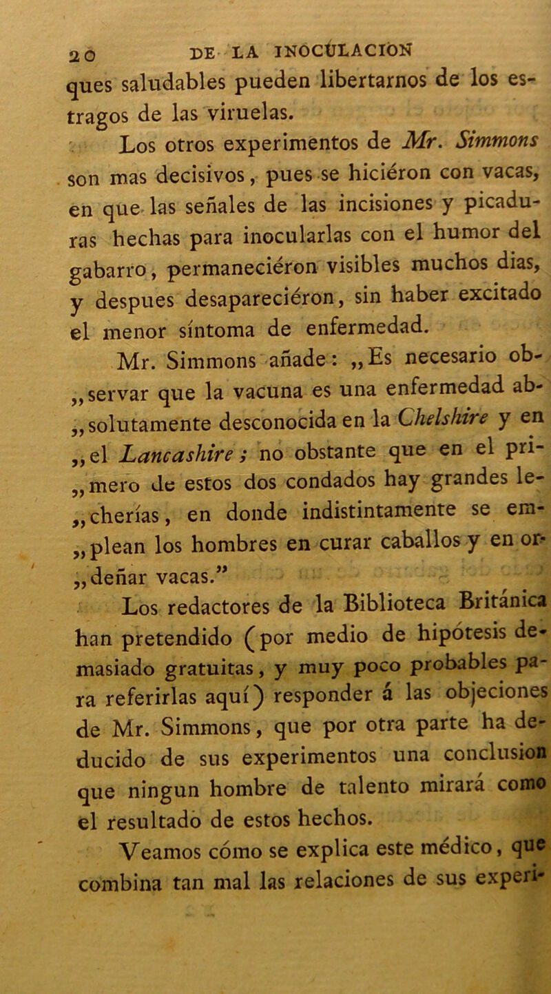 ques saludables pueden libertarnos de los es- tragos de las viruelas. Los otros experimentos de Mr. Simmons son mas decisivos, pues se hiciéron con vacas, en que las senales de las incisiones y picadu- ras hechas para inocularlas con el humor del gabarro, permaneciéron visibles muchos dias, y despues desapareciéron, sin haber excitado el menor sintoma de enfermedad. Mr. Simmons anade : „Es necesario ob- „servar que la vacuna es una enfermedad ab- „solutamente desconocida en la Chelshire y en ,, el Lancashire i no obstante que en el pri- „ mero de estos dos condados hay grandes le- ,, cherias, en donde indistintamente se ero- „plean los hombres en curar caballos y en od ,,denar vacas.” Los redactores de la Biblioteca Britanica han pretendido (por medio de hipotesis de- masiado gratuitas, y muy poco probables pa- ra referirlas aquQ responder a las objeciones de Mr. Simmons, que por otra parte ha de- ducido de sus experimentos una conclusion que ningun hombre de talento mirarâ como el resultado de estos hechos. Veamos como se explica este medico, que combina tan mal las relaciones de sus experi-