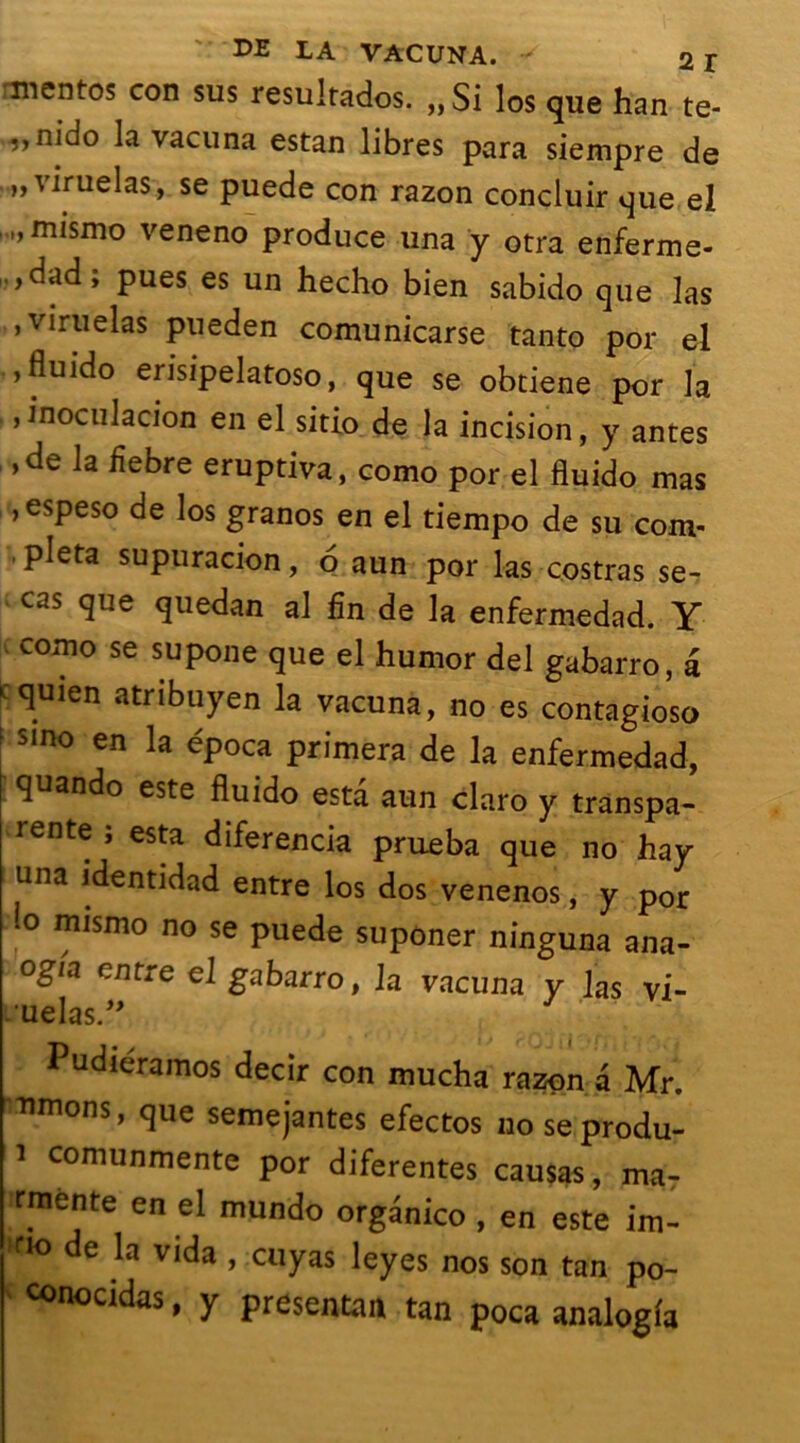 mentos con sus resultados. „Si los que han te- ,,nido la vacuna estan libres para siempre de ..„viruelas, se puede con razon concluir que el „mismo veneno produce una y otra enferme- ,dad; pues es un hecho bien sabido que las , viruelas pueden comunicarse tanto por el ,fluido erisipelatoso, que se obtiene por la ,inoculacion en el sitio de la incision, y antes ,de la fiebre eruptiva, como por el fluido mas ,espeso de los granos en el tiempo de su com- pléta supuracion, 6 aun por las costras se- cas que quedan al fin de la enfermedad. Y como se supone que el humor del gabarro, â cquien atribuyen la vacuna, no es contagioso sino en la época primera de la enfermedad, quando este fluido esta aun claro y transpa- rente ; esta diferencia prueba que no hay una identidad entre los dos venenos, y por ‘° mismo no se puede suponer ninguna ana- og/a entre el gabarro, la vacuna y las vi- .uelas.” Pudieramos decir con mucha razon a Mr. nmons, que semejantes efectos no seprodu- i comunmente por diferentes causas, ma- rmente en el mundo organico , en este im- ri° de vida » cuyas leyes nos son tan po- conocidas, y présentant tan poca analogia