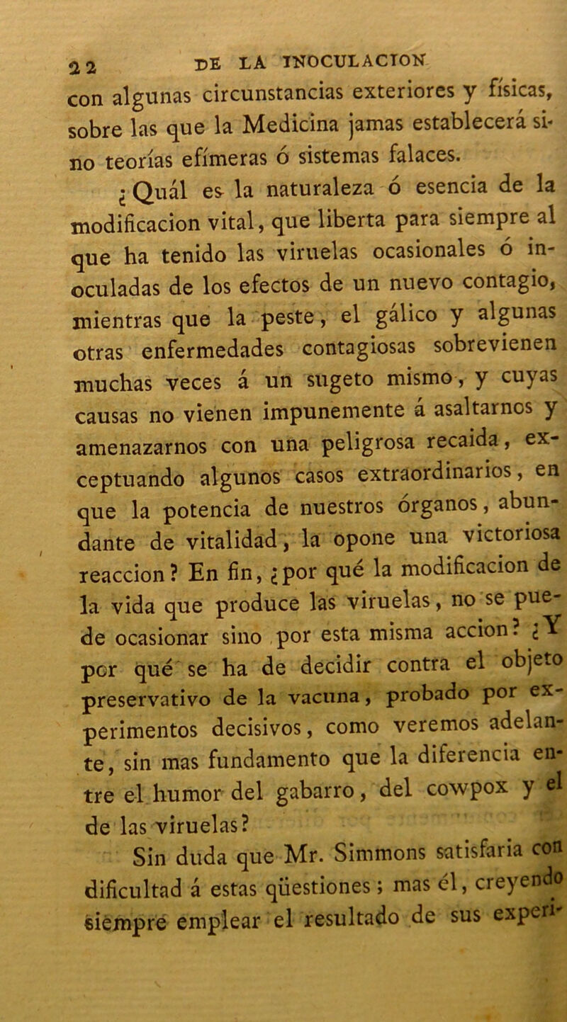 con algunas circunstancias exteriores y fisicas, sobre las que la Medicina jamas establecerâ si* no teorias efimeras o sistemas falaces. I Quai esr la naturaleza 6 esencia de la modificacion vital, que liberta para siempre al que ha tenido las viruelas ocasionales 6 in- oculadas de los efectos de un nuevo contagio, mientras que la peste, el galico y algunas otras enfermedades contagiosas sobrevienen muchas veces a un sugeto mismo, y cuyas causas no vienen impunemente à asaltarnos y amenazarnos con una peligrosa recaida, ex- ceptuando algunos casos extraordinarios, en que la potencia de nuestros organos, abun- dante de vitalidad, la opone una victoriosa xeaccion? En fin, ipor que la modificacion de la vida que produce las viruelas, no se pue- de ocasionar sino por esta misma accion. ^Y per que se ha de decidir contra el objeto preservativo de la vacuna, probado por ex- périmentas decisivos, como veremos adelan- te, sin mas fundamento que la diferencia en- tre el hurnor del gabarro, del cowpox y el de las viruelas? Sin duda que Mr. Simmons satisfaria con dificultad a estas qiiestiones > mas cl, ci eyendo éiémpre emplear el resultado de sus expert