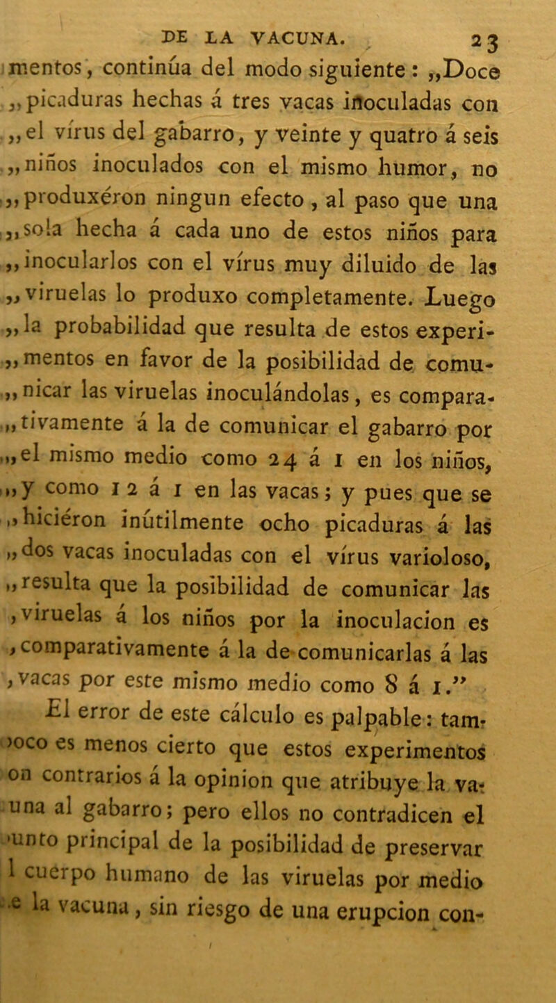 mentos, continua del modo siguiente : „Doce : 3,picaduras hechas a très vacas inoculadas con „el virus del gabarro, y veinte y quatro â seis , „ninos inoculados con el mismo humor, no produxéron ningun efecto , al paso que una ;J,sola hecha a cada uno de estos ninos para ,,inocularlos con el virus muy diluido de las „ viruelas lo produxo completamente. Luego ,, la probabilidad que résulta de estos experi- ,, mentos en favor de la posibilidad de cornu- >» nicar las viruelas inoculandolas, es compara- „tivamente a la de comunicar el gabarro por ,„el mismo medio como 24 â 1 en los ninos, »>y como 1 2 â 1 en las vacas; y pues que se ,»hiciéron inutilmente ocho picaduras â las 1, dos vacas inoculadas con el virus varioloso, ,, résulta que la posibilidad de comunicar las , viruelas a los ninos por la inoculacion es , comparativamente a la de comunicarlas a las , vacas por este mismo medio como 8 a I.” £1 error de este calculo es palpable: tam- >oco es menos cierto que estos experimentos on contrarios a la opinion que atribuye la va? una al gabarro; pero ellos no contradicen el •unto principal de la posibilidad de preservar 1 cueipo humano de las viruelas por medio ,e vacuna, sin riesgo de una erupcion con- /