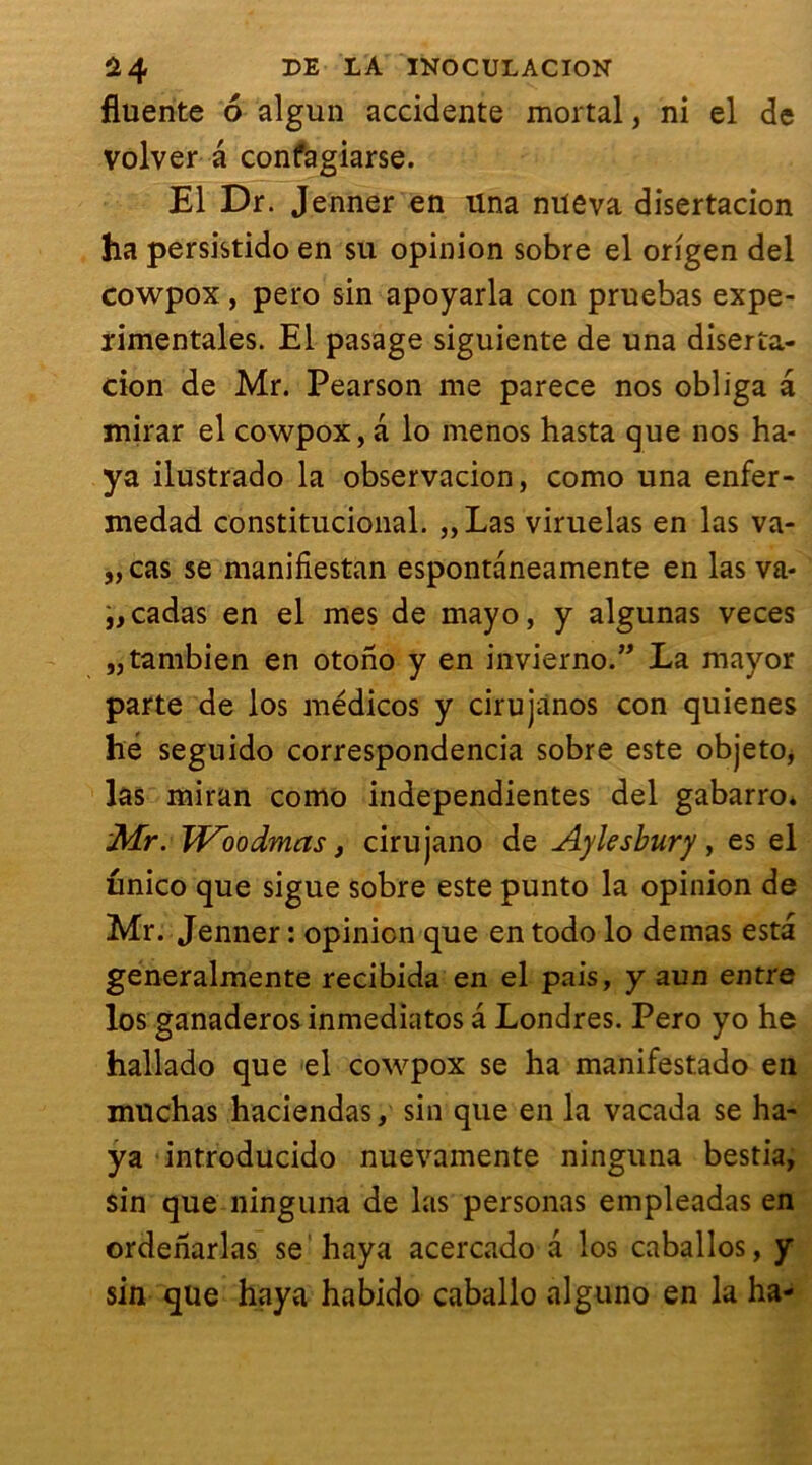 fluente 6 algun accidente mortal, ni el de volver â confagiarse. El Dr. Jenner en una niteva disertacion ha persistido en su opinion sobre el origen del cowpox, pero sin apoyarla con pruebas expe- rimentales. El pasage siguiente de una diserta- cion de Mr. Pearson me parece nos obliga a mirar el cowpox, a lo menos hasta que nos ha- ya ilustrado la observacion, como una enfer- medad constitucional. „Las viruelas en las va- „ cas se manifiestan espontaneamente en las va- i,cadas en el mes de mayo, y algunas veces „tambien en otono y en invierno.” La mayor parte de los médicos y cirujanos con quienes hé seguido correspondencia sobre este objeto, las miran como indépendantes del gabarro* Mr. Woodmas, cirujano de Aylesbury, es el unico que sigue sobre este punto la opinion de Mr. Jenner : opinion que en todo lo demas esta generalmente recibida en el pais, y a un entre los ganaderos inmediatos â Londres. Pero yo he hallado que el cowpox se ha manifestado en muchas haciendas, sin que en la vacada se ha- ya introducido nuevamente ninguna bestia, sin que ninguna de las personas empleadas en ordeharlas se haya acercado vi los caballos, y sin que haya habido caballo alguno en la ha-